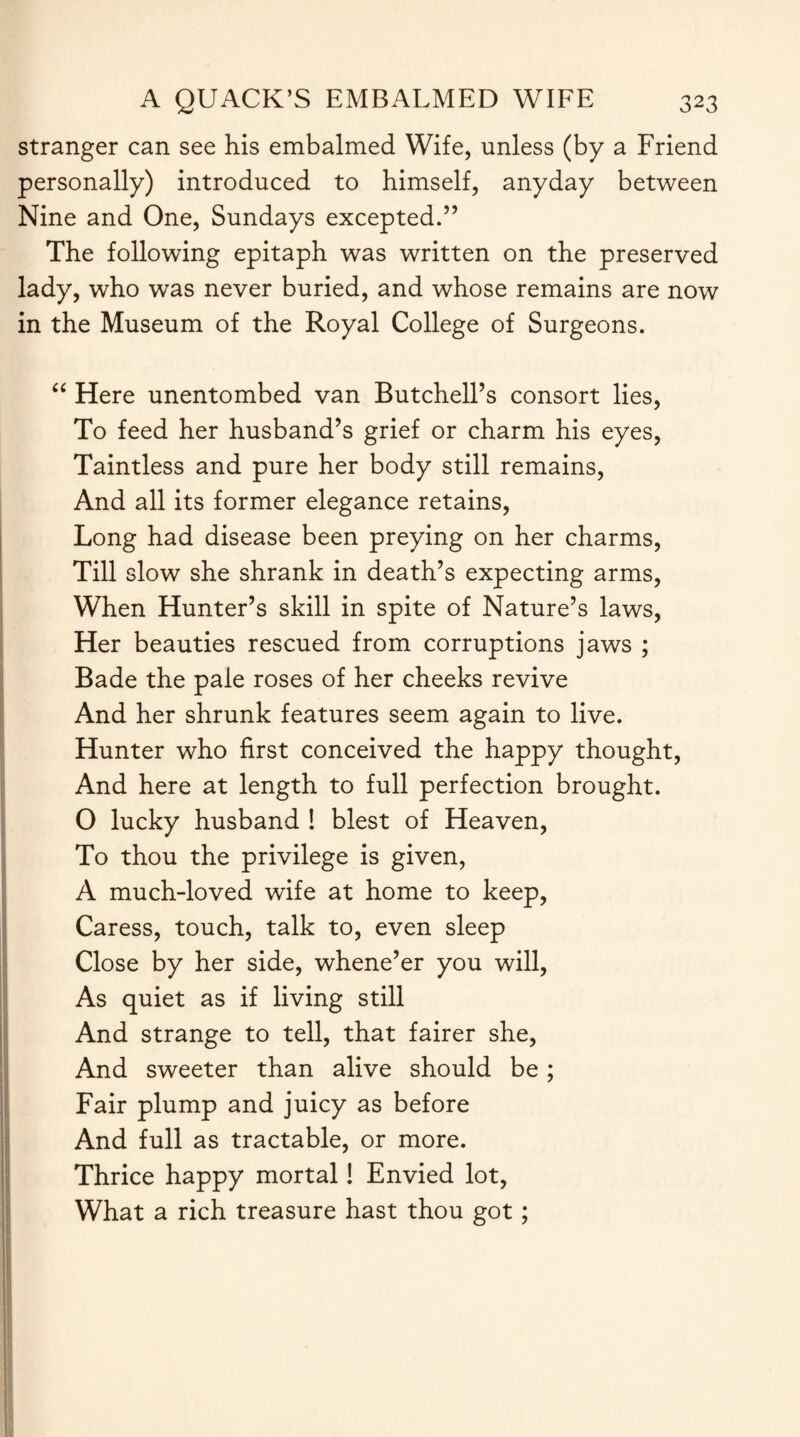 stranger can see his embalmed Wife, unless (by a Friend personally) introduced to himself, anyday between Nine and One, Sundays excepted.” The following epitaph was written on the preserved lady, who was never buried, and whose remains are now in the Museum of the Royal College of Surgeons. CC Here unentombed van Butchell’s consort lies, To feed her husband’s grief or charm his eyes, Taintless and pure her body still remains, And all its former elegance retains, Long had disease been preying on her charms, Till slow she shrank in death’s expecting arms, When Hunter’s skill in spite of Nature’s laws, Her beauties rescued from corruptions jaws ; Bade the pale roses of her cheeks revive And her shrunk features seem again to live. Hunter who first conceived the happy thought, And here at length to full perfection brought. 0 lucky husband ! blest of Heaven, To thou the privilege is given, A much-loved wife at home to keep, Caress, touch, talk to, even sleep Close by her side, whene’er you will, As quiet as if living still And strange to tell, that fairer she, And sweeter than alive should be ; Fair plump and juicy as before And full as tractable, or more. Thrice happy mortal! Envied lot, What a rich treasure hast thou got;