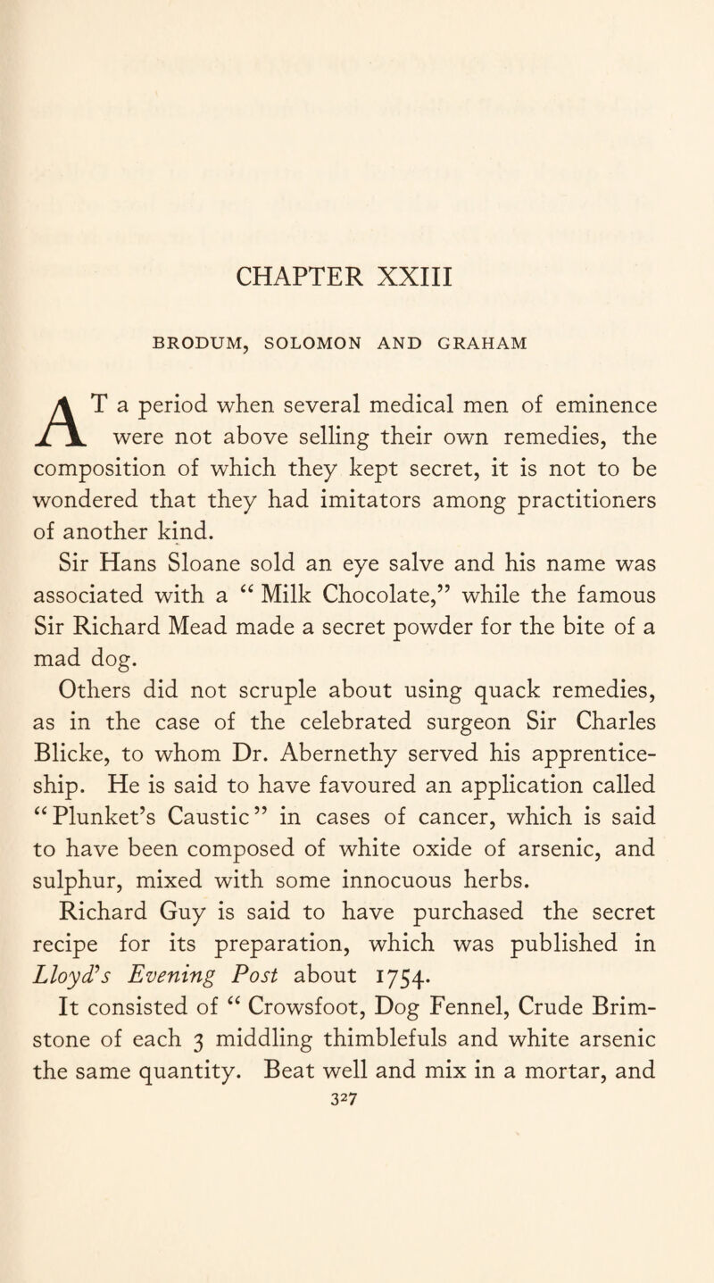 CHAPTER XXIII BRODUM, SOLOMON AND GRAHAM AT a period when several medical men of eminence were not above selling their own remedies, the composition of which they kept secret, it is not to be wondered that they had imitators among practitioners of another kind. Sir Hans Sloane sold an eye salve and his name was associated with a “ Milk Chocolate,” while the famous Sir Richard Mead made a secret powder for the bite of a mad dog. Others did not scruple about using quack remedies, as in the case of the celebrated surgeon Sir Charles Blicke, to whom Dr. Abernethy served his apprentice¬ ship. He is said to have favoured an application called “Plunket’s Caustic” in cases of cancer, which is said to have been composed of white oxide of arsenic, and sulphur, mixed with some innocuous herbs. Richard Guy is said to have purchased the secret recipe for its preparation, which was published in Lloyd’s Evening Post about 1754. It consisted of “ Crowsfoot, Dog Fennel, Crude Brim¬ stone of each 3 middling thimblefuls and white arsenic the same quantity. Beat well and mix in a mortar, and