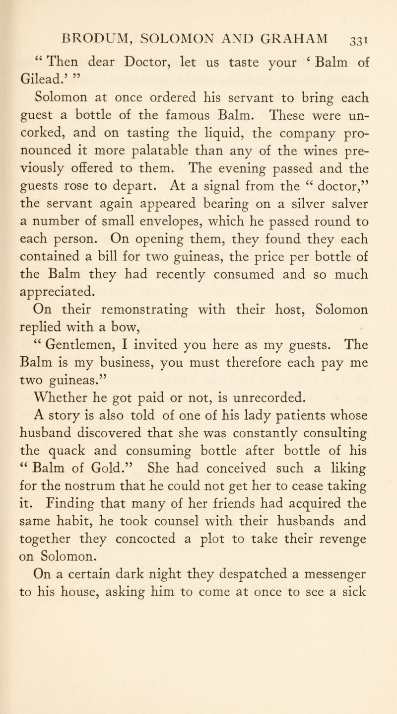 “ Then dear Doctor, let us taste your c Balm of Gilead.5 55 Solomon at once ordered his servant to bring each guest a bottle of the famous Balm. These were un¬ corked, and on tasting the liquid, the company pro¬ nounced it more palatable than any of the wines pre¬ viously offered to them. The evening passed and the guests rose to depart. At a signal from the “ doctor,55 the servant again appeared bearing on a silver salver a number of small envelopes, which he passed round to each person. On opening them, they found they each contained a bill for two guineas, the price per bottle of the Balm they had recently consumed and so much appreciated. On their remonstrating with their host, Solomon replied with a bow, “ Gentlemen, I invited you here as my guests. The Balm is my business, you must therefore each pay me two guineas.55 Whether he got paid or not, is unrecorded. A story is also told of one of his lady patients whose husband discovered that she was constantly consulting the quack and consuming bottle after bottle of his “ Balm of Gold.55 She had conceived such a liking for the nostrum that he could not get her to cease taking it. Finding that many of her friends had acquired the same habit, he took counsel with their husbands and together they concocted a plot to take their revenge on Solomon. On a certain dark night they despatched a messenger to his house, asking him to come at once to see a sick