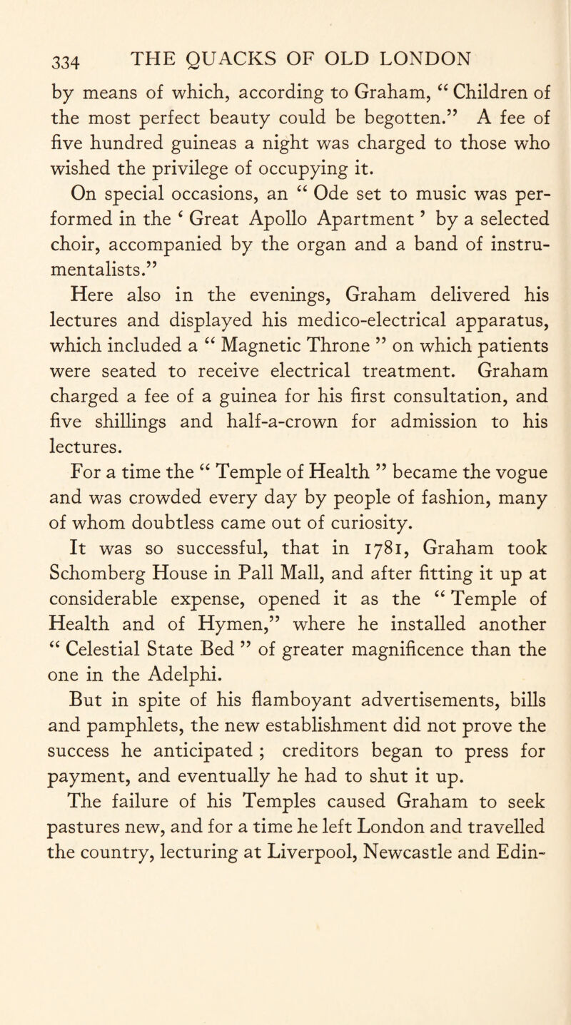 by means of which, according to Graham, “ Children of the most perfect beauty could be begotten.” A fee of five hundred guineas a night was charged to those who wished the privilege of occupying it. On special occasions, an “ Ode set to music was per¬ formed in the ‘ Great Apollo Apartment ’ by a selected choir, accompanied by the organ and a band of instru¬ mentalists.” Here also in the evenings, Graham delivered his lectures and displayed his medico-electrical apparatus, which included a “ Magnetic Throne ” on which patients were seated to receive electrical treatment. Graham charged a fee of a guinea for his first consultation, and five shillings and half-a-crown for admission to his lectures. For a time the “ Temple of Health ” became the vogue and was crowded every day by people of fashion, many of whom doubtless came out of curiosity. It was so successful, that in 1781, Graham took Schomberg House in Pall Mall, and after fitting it up at considerable expense, opened it as the “ Temple of Health and of Hymen,” where he installed another “ Celestial State Bed ” of greater magnificence than the one in the Adelphi. But in spite of his flamboyant advertisements, bills and pamphlets, the new establishment did not prove the success he anticipated ; creditors began to press for payment, and eventually he had to shut it up. The failure of his Temples caused Graham to seek pastures new, and for a time he left London and travelled the country, lecturing at Liverpool, Newcastle and Edin-