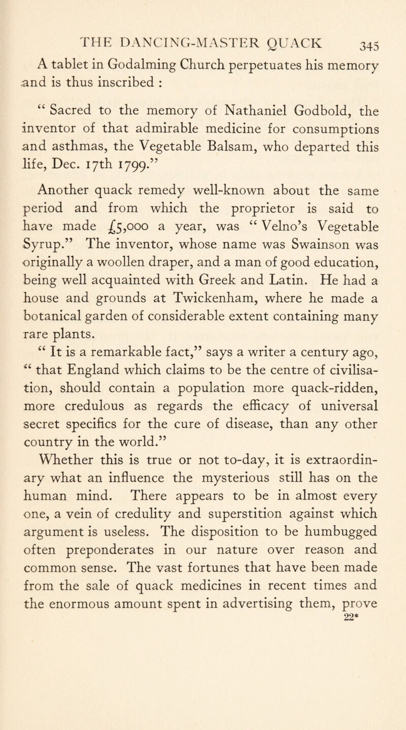 A tablet in Godaiming Church perpetuates his memory and is thus inscribed : “ Sacred to the memory of Nathaniel Godbold, the inventor of that admirable medicine for consumptions and asthmas, the Vegetable Balsam, who departed this life, Dec. 17th 1799.” Another quack remedy well-known about the same period and from which the proprietor is said to have made £5,000 a year, was “ Velno’s Vegetable Syrup.” The inventor, whose name was Swainson was originally a woollen draper, and a man of good education, being well acquainted with Greek and Latin. He had a house and grounds at Twickenham, where he made a botanical garden of considerable extent containing many rare plants. “ It is a remarkable fact,” says a writer a century ago, “ that England which claims to be the centre of civilisa¬ tion, should contain a population more quack-ridden, more credulous as regards the efficacy of universal secret specifics for the cure of disease, than any other country in the world.” Whether this is true or not to-day, it is extraordin¬ ary what an influence the mysterious still has on the human mind. There appears to be in almost every one, a vein of credulity and superstition against which argument is useless. The disposition to be humbugged often preponderates in our nature over reason and common sense. The vast fortunes that have been made from the sale of quack medicines in recent times and the enormous amount spent in advertising them, prove 22*