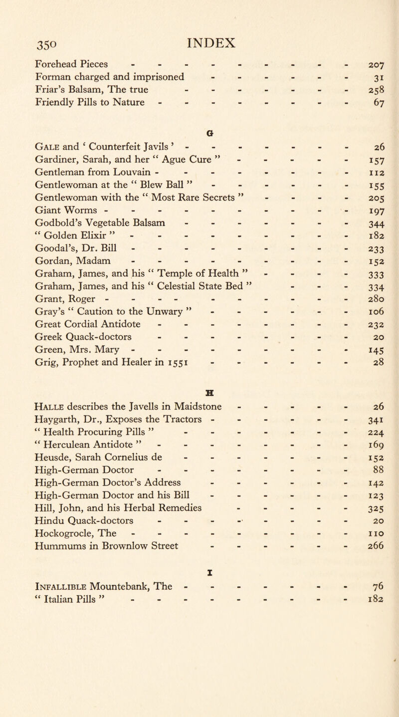 Forehead Pieces - Forman charged and imprisoned Friar’s Balsam, The true Friendly Pills to Nature - G Gale and { Counterfeit Javils ’ Gardiner, Sarah, and her “ Ague Cure ” Gentleman from Louvain - Gentlewoman at the “ Blew Ball ” Gentlewoman with the “ Most Rare Secrets ” Giant Worms ------ Godbold’s Vegetable Balsam - “ Golden Elixir ”. Goodal’s, Dr. Bill ----- Gordan, Madam - Graham, James, and his “ Temple of Health ” Graham, James, and his “ Celestial State Bed ” Grant, Roger - - - - - - Gray’s “ Caution to the Unwary ” Great Cordial Antidote - Greek Quack-doctors - Green, Mrs. Mary ----- Grig, Prophet and Healer in 1551 H Halle describes the Javells in Maidstone Haygarth, Dr., Exposes the Tractors - “ Health Procuring Pills ” “ Herculean Antidote ” Heusde, Sarah Cornelius de High-German Doctor - High-German Doctor’s Address High-German Doctor and his Bill Hill, John, and his Herbal Remedies Hindu Quack-doctors Hockogrocle, The - - - - Hummums in Brownlow Street I Infallible Mountebank, The - “ Italian Pills ” - 207 3i 258 67 26 157 112 155 205 197 344 182 233 152 333 334 280 106 232 20 145 28 26 34i 224 169 152 88 142 123 325 20 no 266 76 182