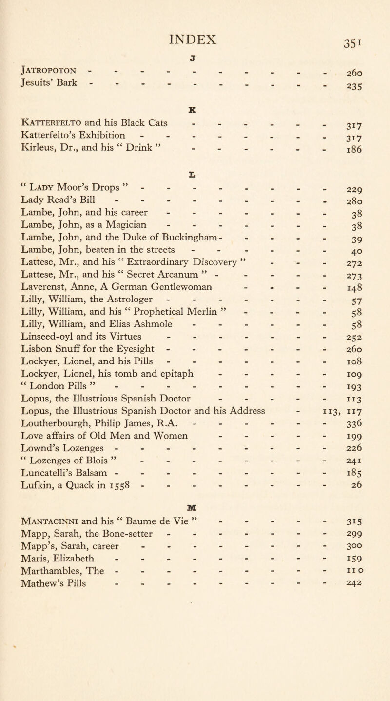 j Jatropoton. Jesuits’ Bark ------- X Katterfelto and his Black Cats - Katterfelto’s Exhibition - Kirleus, Dr., and his “ Drink ” - X. “ Lady Moor’s Drops ” Lady Read’s Bill - Lambe, John, and his career - Lambe, John, as a Magician - Lambe, John, and the Duke of Buckingham - Lambe, John, beaten in the streets - Lattese, Mr., and his “ Extraordinary Discovery ” Lattese, Mr., and his “ Secret Arcanum ” - Laverenst, Anne, A German Gentlewoman Lilly, William, the Astrologer - Lilly, William, and his “ Prophetical Merlin ” Lilly, William, and Elias Ashmole - Linseed-oyl and its Virtues - Lisbon Snuff for the Eyesight - Lockyer, Lionel, and his Pills - Lockyer, Lionel, his tomb and epitaph “ London Pills ”. Lopus, the Illustrious Spanish Doctor Lopus, the Illustrious Spanish Doctor and his Address Loutherbourgh, Philip James, R.A. Love affairs of Old Men and Women Lownd’s Lozenges ------ “ Lozenges of Blois ” Luncatelli’s Balsam ------ Lufkin, a Quack in 1558 - M Mantacinni and his “ Baume de Vie ” Mapp, Sarah, the Bone-setter - Mapp’s, Sarah, career - Maris, Elizabeth ------ Marthambles, The ------ Mathew’s Pills ------ 351 260 235 3i7 3i7 186 229 280 38 38 39 40 272 273 148 57 58 58 252 260 108 109 193 113 113, 117 336 199 226 241 - 185 26 3i5 299 300 159 no 242