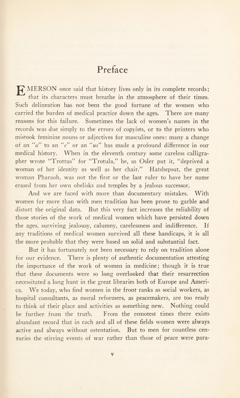 Preface J^MERSON once said that history lives only in its complete records; that its characters must breathe in the atmosphere of their times. Such delineation has not been the good fortune of the women who carried the burden of medical practice down the ages. There are many reasons for this failure. Sometimes the lack of women’s names in the records was due simply to the errors of copyists, or to the printers who mistook feminine nouns or adjectives for masculine ones: many a change of an “a” to an “e” or an “us” has made a profound difference in our medical history. When in the eleventh century some careless calligra¬ pher wrote “Trottus” for “Trotula,” he, as Osier put it, “deprived a woman of her identity as well as her chair.” Hatshepsut, the great woman Pharaoh, was not the first or the last ruler to have her name erased from her own obelisks and temples by a jealous successor. And we are faced with more than documentary mistakes. With women far more than with men tradition has been prone to garble and distort the original data. But this very fact increases the reliability of those stories of the work of medical women which have persisted down the ages, surviving jealousy, calumny, carelessness and indifference. If any traditions of medical women survived all these handicaps, it is all the more probable that they were based on solid and substantial fact. But it has fortunately not been necessary to rely on tradition alone for our evidence. There is plenty of authentic documentation attesting the importance of the work of women in medicine; though it is true that these documents were so long overlooked that their resurrection necessitated a long hunt in the great libraries both of Europe and Ameri¬ ca. We today, who find women in the front ranks as social workers, as hospital consultants, as moral reformers, as peacemakers, are too ready to think of their place and activities as something new. Nothing could be further from the truth. From the remotest times there exists abundant record that in each and all of these fields women were always active and always without ostentation. But to men for countless cen¬ turies the stirring events of war rather than those of peace were para-