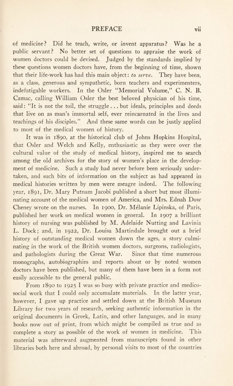 • • Vll of medicine? Did he teach, write, or invent apparatus? Was he a public servant? No better set of questions to appraise the work of women doctors could be devised. Judged by the standards implied by these questions women doctors have, from the beginning of time, shown that their life-work has had this main object: to serve. They have been, as a class, generous and sympathetic, born teachers and experimenters, indefatigable workers. In the Osier “Memorial Volume,” C. N. B. Camac, calling William Osier the best beloved physician of his time, said: “It is not the toil, the struggle. .. but ideals, principles and deeds that live on as man’s immortal self, ever reincarnated in the lives and teachings of his disciples.” And these same words can be justly applied to most of the medical women of history. It was in 1890, at the historical club of Johns Hopkins Hospital, that Osier and Welch and Kelly, enthusiastic as they were over the cultural value of the study of medical history, inspired me to search among the old archives for the story of women’s place in the develop¬ ment of medicine. Such a study had never before been seriously under¬ taken, and such bits of information on the subject as had appeared in medical histories written by men were meagre indeed. The following; year, 1891, Dr. Mary Putnam Jacobi published a short but most illumi¬ nating account of the medical women of America, and Mrs. Ednah Dow Cheney wrote on the nurses. In 1900, Dr. Melanie Lipinska, of Paris, published her work on medical women in general. In 1907 a brilliant history of nursing was published by M. Adelaide Nutting and Lavinia L. Dock; and, in 1922, Dr. Louisa Martindale brought out a brief history of outstanding medical women down the ages, a story culmi¬ nating in the work of the British women doctors, surgeons, radiologists, and pathologists during the Great War. Since that time numerous monographs, autobiographies and reports about or by noted women doctors have been published, but many of them have been in a form not easily accessible to the general public. From 1890 to 1925 I was so busy with private practice and medico- social work that I could only accumulate materials. In the latter year, however, I gave up practice and settled down at the British Museum Library for two years of research, seeking authentic information in the original documents in Greek, Latin, and other languages, and in many books now out of print, from which might be compiled as true and as complete a story as possible of the work of women in medicine. This material was afterward augmented from manuscripts found in other libraries both here and abroad, by personal visits to most of the countries
