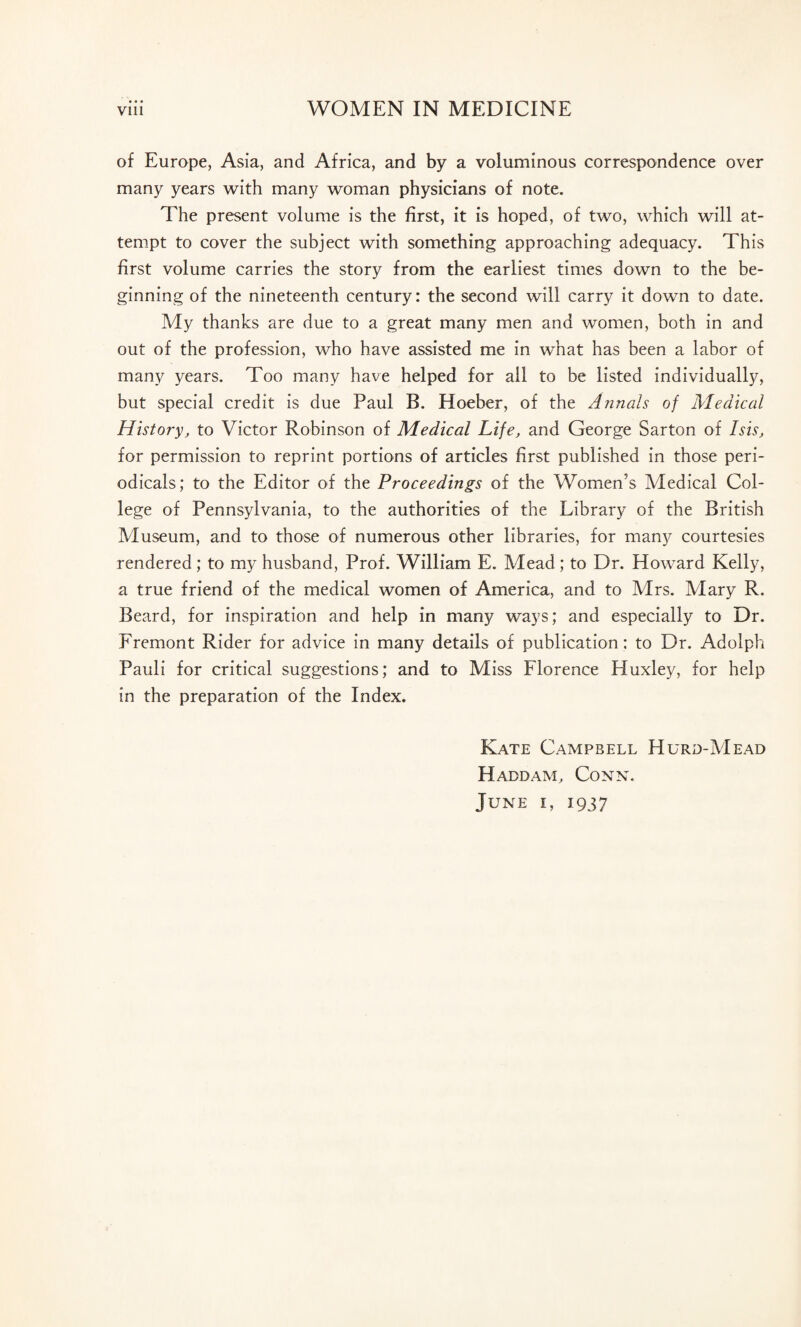 of Europe, Asia, and Africa, and by a voluminous correspondence over many years with many woman physicians of note. The present volume is the first, it is hoped, of two, which will at¬ tempt to cover the subject with something approaching adequacy. This first volume carries the story from the earliest times down to the be¬ ginning of the nineteenth century: the second will carry it down to date. My thanks are due to a great many men and women, both in and out of the profession, who have assisted me in what has been a labor of many years. Too many have helped for ail to be listed individually, but special credit is due Paul B. Hoeber, of the Annals of Medical History, to Victor Robinson of Medical Life, and George Sarton of Isis, for permission to reprint portions of articles first published in those peri¬ odicals; to the Editor of the Proceedings of the Women’s Medical Col¬ lege of Pennsylvania, to the authorities of the Library of the British Museum, and to those of numerous other libraries, for many courtesies rendered; to my husband, Prof. William E. Mead; to Dr. Howard Kelly, a true friend of the medical women of America, and to Mrs. Mary R. Beard, for inspiration and help in many ways; and especially to Dr. Fremont Rider for advice in many details of publication : to Dr. Adolph Pauli for critical suggestions; and to Miss Florence Huxley, for help in the preparation of the Index. Kate Campbell Hurd-VIead H add am. Conn. June i, 1937