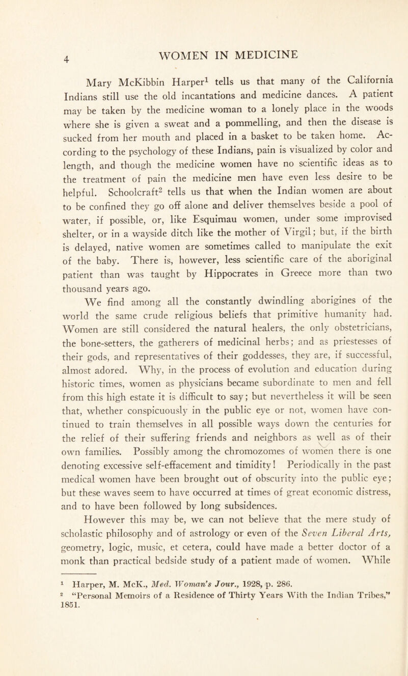 Mary McKibbin Harper1 tells us that many of the California Indians still use the old incantations and medicine dances. A patient may be taken by the medicine woman to a lonely place in the woods where she is given a sweat and a pommelling, and then the disease is sucked from her mouth and placed in a basket to be taken home. Ac¬ cording to the psychology of these Indians, pain is visualized by color and length, and though the medicine women have no scientific ideas as to the treatment of pain the medicine men have even less desire to be helpful. Schoolcraft2 tells us that when the Indian women are about to be confined they go off alone and deliver themselves beside a pool of water, if possible, or, like Esquimau women, under some improvised shelter, or in a wayside ditch like the mother of Virgil; but, if the biith is delayed, native women are sometimes called to manipulate the exit of the baby. There is, however, less scientific care of the aboriginal patient than was taught by Hippocrates in Greece more than two thousand years ago. We find among all the constantly dwindling aborigines of the world the same crude religious beliefs that primitive humanity had. Women are still considered the natural healers, the only obstetricians, the bone-setters, the gatherers of medicinal herbs; and as priestesses of their gods, and representatives of their goddesses, they are, if successful, almost adored. Why, in the process of evolution and education during historic times, women as physicians became subordinate to men and fell from this high estate it is difficult to say; but nevertheless it will be seen that, whether conspicuously in the public eye or not, women have con¬ tinued to train themselves in all possible ways down the centuries for the relief of their suffering friends and neighbors as well as of their own families. Possibly among the chromozomes of women there is one denoting excessive self-effacement and timidity! Periodically in the past medical women have been brought out of obscurity into the public e}'e; but these waves seem to have occurred at times of great economic distress, and to have been followed by long subsidences. However this may be, we can not believe that the mere study of scholastic philosophy and of astrology or even of the Seven Liberal Arts, geometry, logic, music, et cetera, could have made a better doctor of a monk than practical bedside study of a patient made of women. While 1 Harper, M. McK., Med. Woman’s Jour., 1928, p. 286. 2 “Personal Memoirs of a Residence of Thirty Years With the Indian Tribes,” 1851.