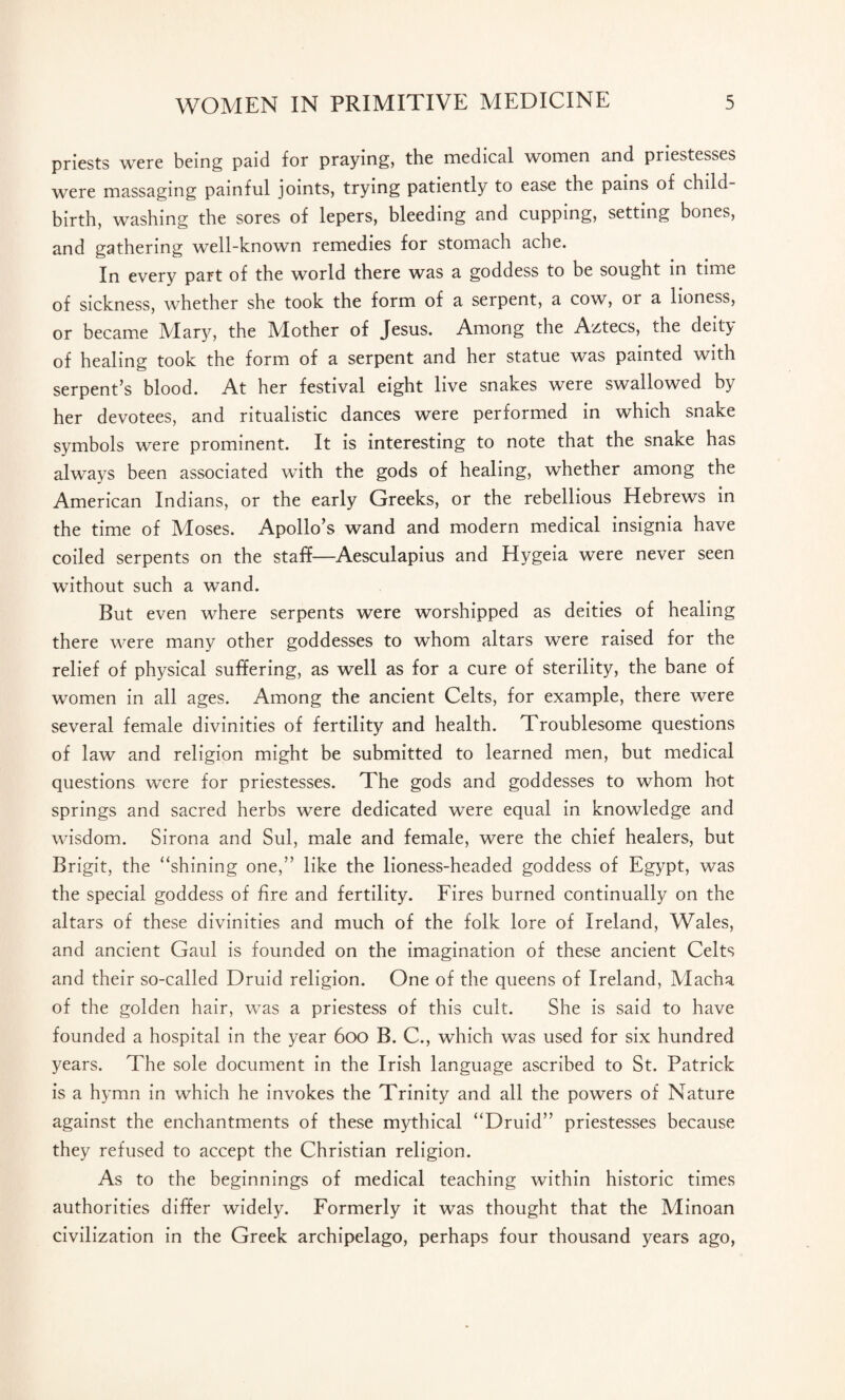 priests were being paid for praying, the medical women and priestesses were massaging painful joints, trying patiently to ease the pains of child birth, washing the sores of lepers, bleeding and cupping, setting bones, and gathering well-known remedies for stomach ache. In every part of the world there was a goddess to be sought in time of sickness, whether she took the form of a serpent, a cow, or a lioness, or became iVIary, the IVIother of Jesus. Among the Aztecs, the deity of healing took the form of a serpent and her statue was painted with serpent’s blood. At her festival eight live snakes were swallowed by her devotees, and ritualistic dances were performed in which snake symbols were prominent. It is interesting to note that the snake has always been associated with the gods of healing, whether among the American Indians, or the early Greeks, or the rebellious Hebrews in the time of Moses. Apollo’s wand and modern medical insignia have coiled serpents on the staff—Aesculapius and Hygeia were never seen without such a wand. But even where serpents were worshipped as deities of healing there were many other goddesses to whom altars were raised for the relief of physical suffering, as well as for a cure of sterility, the bane of women in all ages. Among the ancient Celts, for example, there were several female divinities of fertility and health. Troublesome questions of law and religion might be submitted to learned men, but medical questions were for priestesses. The gods and goddesses to whom hot springs and sacred herbs were dedicated were equal in knowledge and wisdom. Sirona and Sul, male and female, were the chief healers, but Brigit, the “shining one,” like the lioness-headed goddess of Egypt, was the special goddess of fire and fertility. Fires burned continually on the altars of these divinities and much of the folk lore of Ireland, Wales, and ancient Gaul is founded on the imagination of these ancient Celts and their so-called Druid religion. One of the queens of Ireland, Macha of the golden hair, was a priestess of this cult. She is said to have founded a hospital in the year 600 B. C., which was used for six hundred years. The sole document in the Irish language ascribed to St. Patrick is a hymn in which he invokes the Trinity and all the powers of Nature against the enchantments of these mythical “Druid” priestesses because they refused to accept the Christian religion. As to the beginnings of medical teaching within historic times authorities differ widely. Formerly it was thought that the Minoan civilization in the Greek archipelago, perhaps four thousand years ago,