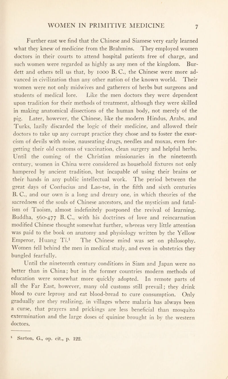 Further east we find that the Chinese and Siamese very early learned what they knew of medicine from the Brahmins. They employed women doctors in their courts to attend hospital patients free of charge, and such women were regarded as highly as any men of the kingdom. Bur- dett and others tell us that, by 1000 B. C., the Chinese were more ad¬ vanced in civilization than any other nation of the known world. Their women were not only midwives and gatherers of herbs but surgeons and students of medical lore. Like the men doctors they were dependent upon tradition for their methods of treatment, although they were skilled in making anatomical dissections of the human body, not merely of the pig. Later, however, the Chinese, like the modern Hindus, Arabs, and Turks, lazily discarded the logic of their medicine, and allowed their doctors to take up any corrupt practice they chose and to foster the exor¬ cism of devils with noise, nauseating drugs, needles and moxas, even for¬ getting their old customs of vaccination, clean surgery and helpful herbs. Until the coming of the Christian missionaries in the nineteenth century, women in China were considered as household fixtures not only hampered by ancient tradition, but incapable of using their brains or their hands in any public intellectual work. The period between the great days of Confucius and Lao-tse, in the fifth and sixth centuries B. C., and our own is a long and dreary one, in which theories of the sacredness of the souls of Chinese ancestors, and the mysticism and fatal¬ ism of Taoism, almost indefinitely postponed the revival of learning. Buddha, 560-477 B. C., with his doctrines of love and reincarnation modified Chinese thought somewhat further, whereas very little attention was paid to the book on anatomy and physiology written by the Yellow Emperor, Huang Ti.1 The Chinese mind was set on philosophy. Women fell behind the men in medical study, and even in obstetrics they bungled fearfully. Until the nineteenth century conditions in Siam and Japan were no better than in China; but in the former countries modern methods of education were somewhat more quickly adopted. In remote parts of all the Far East, however, many old customs still prevail; they drink blood to cure leprosy and eat blood-bread to cure consumption. Only gradually are they realizing, in villages where malaria has always been a curse, that prayers and prickings are less beneficial than mosquito extermination and the large doses of quinine brought in by the western doctors. a Sarton, G., op. cit., p. 122.