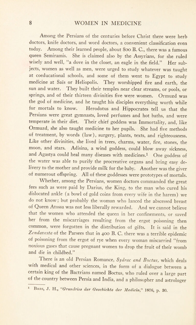 Among the Persians of the centuries before Christ there were herb doctors, knife doctors, and word doctors, a convenient classification even today. Among their learned people, about 800 B. C., there was a famous queen Semiramis. She is claimed also by the Assyrians, for she ruled wisely and well, “a dove in the closet, an eagle in the field.” Her sub¬ jects, women as well as men, were urged to study whatever was taught at coeducational schools, and some of them went to Egypt to study medicine at Sais or Heliopolis. They worshipped fire and earth, the sun and water. They built their temples near clear streams, or pools, or springs, and of their thirteen divinities five were women. Ormuzd was the god of medicine, and he taught his disciples everything worth while for mortals to know. Herodotus and Hippocrates tell us that the Persians were great gymnasts, loved perfumes and hot baths, and were temperate in their diet. Their chief goddess was Immortality, and, like Ormuzd, she also taught medicine to her pupils. She had five methods of treatment, by words (law), surgery, plants, texts, and righteousness. Like other divinities, she lived in trees, charms, water, fire, stones, the moon, and stars. Adisina, a wind goddess, could blow away sickness, and Agastya could heal many diseases with medicines.1 One goddess of the water was able to purify the procreative organs and bring easy de¬ livery to the mother and provide milk for the baby. Another was the giver of numerout offspring. All of these goddesses were prototypes of mortals. Whether, among the Persians, women doctors commanded the great fees such as were paid by Darius, the King, to the man who cured his dislocated ankle (a bowl of gold coins from every wife in the harem) we do not know; but probably the woman who lanced the abscessed breast of Queen Atossa was not less liberally rewarded. And we cannot believe that the women who attended the queen in her confinements, or saved her from the miscarriages resulting from the ergot poisoning then common, were forgotten in the distribution of gifts. It is said in the Zendavesta of the Parsees that in 400 B. C. there was a terrible epidemic of poisoning from the ergot of rye when every woman miscarried “from noxious gases that cause pregnant women to drop the fruit of their womb and die in childbed.” There is an old Persian Romance, Sydrac and Boctus, which deals with medical and other sciences, in the form of a dialogue between a certain king of the Bactrians named Boctus, who ruled over a large part of the country between Persia and India, and a philosopher and astrologer 1 Baas, J. H., “Grundriss der Geschichte der Medicin,” 1876, p. 30.