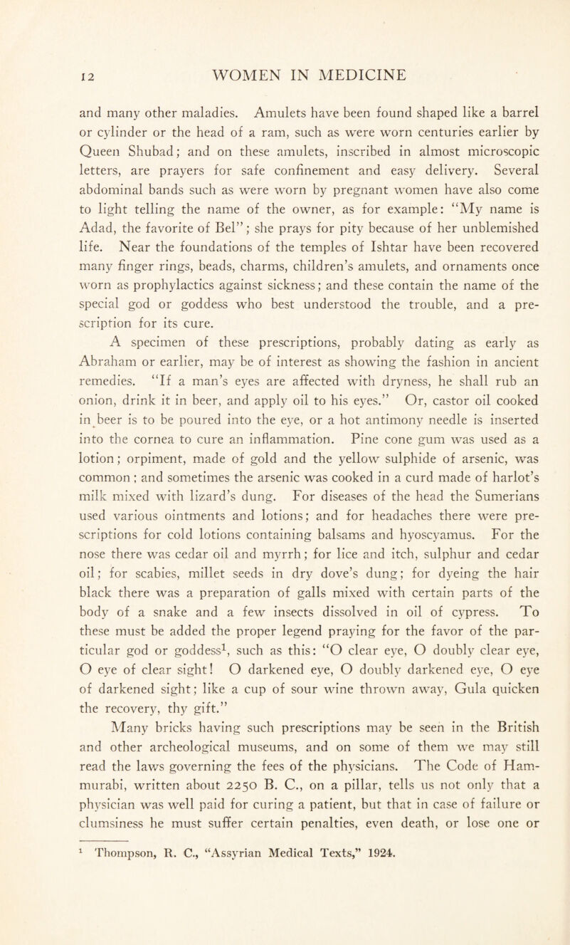 and many other maladies. Amulets have been found shaped like a barrel or cylinder or the head of a ram, such as were worn centuries earlier by Queen Shubad; and on these amulets, inscribed in almost microscopic letters, are prayers for safe confinement and easy delivery. Several abdominal bands such as were worn by pregnant women have also come to light telling the name of the owner, as for example: “My name is Adad, the favorite of Bel”; she prays for pity because of her unblemished life. Near the foundations of the temples of Ishtar have been recovered many finger rings, beads, charms, children’s amulets, and ornaments once worn as prophylactics against sickness; and these contain the name of the special god or goddess who best understood the trouble, and a pre¬ scription for its cure. A specimen of these prescriptions, probably dating as early as Abraham or earlier, may be of interest as showing the fashion in ancient remedies. “If a man’s eyes are affected with dryness, he shall rub an onion, drink it in beer, and apply oil to his eyes.” Or, castor oil cooked in beer is to be poured into the eye, or a hot antimony needle is inserted into the cornea to cure an inflammation. Pine cone gum was used as a lotion; orpiment, made of gold and the yellow sulphide of arsenic, was common ; and sometimes the arsenic was cooked in a curd made of harlot’s milk mixed with lizard’s dung. For diseases of the head the Sumerians used various ointments and lotions; and for headaches there were pre¬ scriptions for cold lotions containing balsams and hyoscyamus. For the nose there was cedar oil and myrrh; for lice and itch, sulphur and cedar oil; for scabies, millet seeds in dry dove’s dung; for dyeing the hair black there was a preparation of galls mixed with certain parts of the body of a snake and a few insects dissolved in oil of cypress. To these must be added the proper legend praying for the favor of the par¬ ticular god or goddess1, such as this: “O clear eye, O doubly clear eye, O eye of clear sight! O darkened eye, O doubly darkened eye, O eye of darkened sight; like a cup of sour wine thrown away, Gula quicken the recovery, thy gift.” Many bricks having such prescriptions may be seen in the British and other archeological museums, and on some of them we may still read the laws governing the fees of the physicians. The Code of Ham¬ murabi, written about 2250 B. C., on a pillar, tells us not only that a physician was well paid for curing a patient, but that in case of failure or clumsiness he must suffer certain penalties, even death, or lose one or 1 Thompson, R. C., “Assyrian Medical Texts,” 1924.