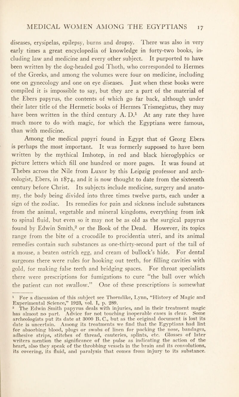 diseases, erysipelas, epilepsy, burns and dropsy. There was also in very early times a great encyclopedia of knowledge in forty-two books, in¬ cluding law and medicine and every other subject. It purported to have been written by the dog-headed god Thoth, who corresponded to Hermes of the Greeks, and among the volumes were four on medicine, including one on gynecology and one on eye diseases. Just when these books were compiled it is impossible to say, but they are a part of the material of the Ebers papyrus, the contents of which go far back, although under their later title of the Hermetic books of Hermes Trismegistus, they may have been written in the third century A. D.1 At any rate they have much more to do with magic, for which the Egyptians were famous* than with medicine. Among the medical papyri found in Egypt that of Georg Ebers is perhaps the most important. It was formerly supposed to have been written by the mythical Imhotep, in red and black hieroglyphics or picture letters which fill one hundred or more pages. It was found at Thebes across the Nile from Luxor by this Leipzig professor and arch¬ eologist, Ebers, in 1874, and it is now thought to date from the sixteenth century before Christ. Its subjects include medicine, surgery and anato¬ my, the body being divided into three times twelve parts, each under a sign of the zodiac. Its remedies for pain and sickness include substances from the animal, vegetable and mineral kingdoms, everything from ink to spinal fluid, but even so it may not be as old as the surgical papyrus found by Edwin Smith,2 or the Book of the Dead. However, its topics range from the bite of a crocodile to procidentia uteri, and its animal remedies contain such substances as one-thirty-second part of the tail of a mouse, a beaten ostrich egg, and cream of bullock’s hide. For dental surgeons there were rules for hooking out teeth, for filling cavities with gold, for making false teeth and bridging spaces. For throat specialists there were prescriptions for fumigations to cure “the ball over which the patient can not swallow.” One of these prescriptions is somewhat 1 For a discussion of this subject see Thorndike, Lynn, “History of Magic and Experimental Science,” 1923, vol. I, p. 289. 2 The Edwin Smith papyrus deals with injuries, and in their treatment magic has almost no part. Advice for not touching inoperable cases is clear. Some archeologists put its date at 3000 B. C., but as the original document is lost its date is uncertain. Among its treatments we find that the Egyptians had lint for absorbing blood, plugs or swabs of linen for packing the nose, bandages, adhesive strips, stitches of thread, cauteries, splints, etc. Glosses of later writers mention the significance of the pulse as indicating the action of the heart, also they speak of the throbbing vessels in the brain and its convolutions, its covering, its fluid, and paralysis that comes from injury to its substance.