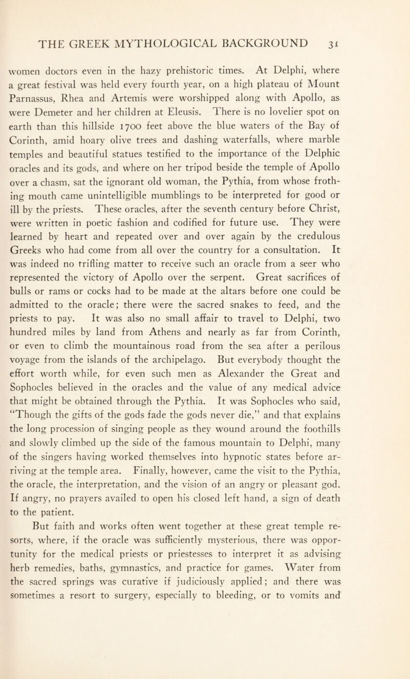women doctors even in the hazy prehistoric times. At Delphi, where a great festival was held every fourth year, on a high plateau of Mount Parnassus, Rhea and Artemis were worshipped along with Apollo, as were Demeter and her children at Eleusis. There is no lovelier spot on earth than this hillside 1700 feet above the blue waters of the Bay of Corinth, amid hoary olive trees and dashing waterfalls, where marble temples and beautiful statues testified to the importance of the Delphic oracles and its gods, and where on her tripod beside the temple of Apollo over a chasm, sat the ignorant old woman, the Pythia, from whose froth¬ ing mouth came unintelligible mumblings to be interpreted for good or ill by the priests. These oracles, after the seventh century before Christ, were written in poetic fashion and codified for future use. They were learned by heart and repeated over and over again by the credulous Greeks who had come from all over the country for a consultation. It was indeed no trifling matter to receive such an oracle from a seer who represented the victory of Apollo over the serpent. Great sacrifices of bulls or rams or cocks had to be made at the altars before one could be admitted to the oracle; there were the sacred snakes to feed, and the priests to pay. It was also no small affair to travel to Delphi, two hundred miles by land from Athens and nearly as far from Corinth, or even to climb the mountainous road from the sea after a perilous voyage from the islands of the archipelago. But everybody thought the effort worth while, for even such men as Alexander the Great and Sophocles believed in the oracles and the value of any medical advice that might be obtained through the Pythia. It was Sophocles who said, “Though the gifts of the gods fade the gods never die,” and that explains the long procession of singing people as they wound around the foothills and slowly climbed up the side of the famous mountain to Delphi, many of the singers having worked themselves into hypnotic states before ar¬ riving at the temple area. Finally, however, came the visit to the Pythia, the oracle, the interpretation, and the vision of an angry or pleasant god. If angry, no prayers availed to open his closed left hand, a sign of death to the patient. But faith and works often went together at these great temple re¬ sorts, where, if the oracle was sufficiently mysterious, there was oppor¬ tunity for the medical priests or priestesses to interpret it as advising herb remedies, baths, gymnastics, and practice for games. Water from the sacred springs was curative if judiciously applied; and there was sometimes a resort to surgery, especially to bleeding, or to vomits and