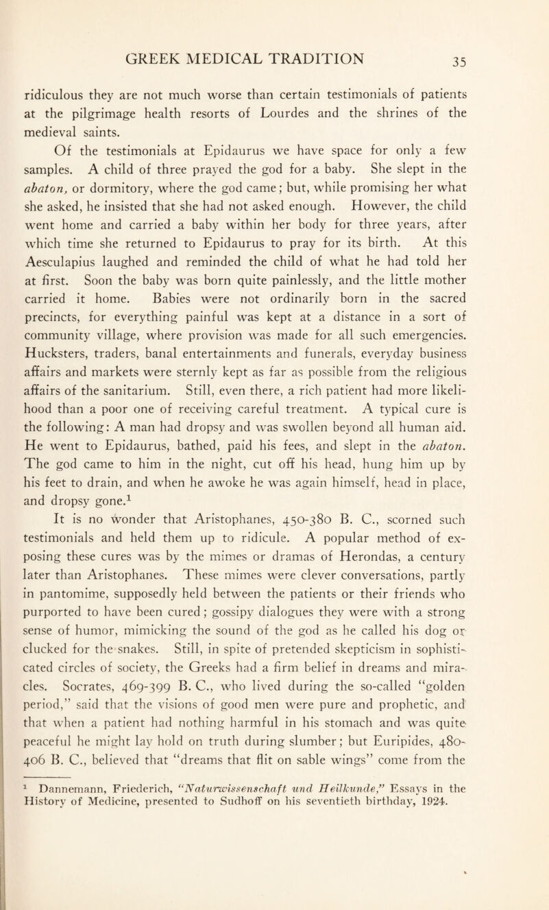 ridiculous they are not much worse than certain testimonials of patients at the pilgrimage health resorts of Lourdes and the shrines of the medieval saints. Of the testimonials at Epidaurus we have space for only a few samples. A child of three prayed the god for a baby. She slept in the cibaton, or dormitory, where the god came; but, while promising her what she asked, he insisted that she had not asked enough. However, the child went home and carried a baby within her body for three years, after which time she returned to Epidaurus to pray for its birth. At this Aesculapius laughed and reminded the child of what he had told her at first. Soon the baby was born quite painlessly, and the little mother carried it home. Babies were not ordinarily born in the sacred precincts, for everything painful was kept at a distance in a sort of community village, where provision was made for all such emergencies. Hucksters, traders, banal entertainments and funerals, everyday business affairs and markets were sternly kept as far as possible from the religious affairs of the sanitarium. Still, even there, a rich patient had more likeli¬ hood than a poor one of receiving careful treatment. A typical cure is the following: A man had dropsy and was swollen beyond all human aid. He went to Epidaurus, bathed, paid his fees, and slept in the abaton. The god came to him in the night, cut off his head, hung him up by his feet to drain, and when he awoke he was again himself, head in place, and dropsy gone.1 It is no wonder that Aristophanes, 450-380 B. C., scorned such testimonials and held them up to ridicule. A popular method of ex¬ posing these cures was by the mimes or dramas of Herondas, a century later than Aristophanes. These mimes were clever conversations, partly in pantomime, supposedly held between the patients or their friends who purported to have been cured; gossipy dialogues they were with a strong sense of humor, mimicking the sound of the god as he called his dog or clucked for the snakes. Still, in spite of pretended skepticism in sophisti¬ cated circles of society, the Greeks had a firm belief in dreams and mira¬ cles. Socrates, 469-399 B. C., who lived during the so-called “golden period,” said that the visions of good men were pure and prophetic, and that when a patient had nothing harmful in his stomach and was quite peaceful he might lay hold on truth during slumber; but Euripides, 480 406 B. C., believed that “dreams that flit on sable wings” come from the 1 Dannemann, Friederieh, “ Nat urwis sens chaff, unci Heilkunde,” Essays in the History of Medicine, presented to Sudhoff on his seventieth birthday, 1924.
