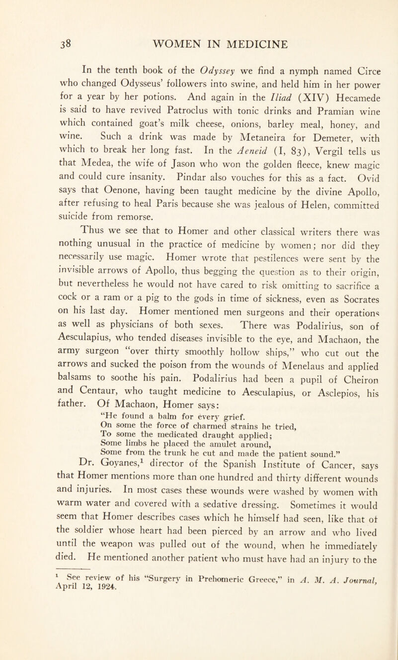 In the tenth book of the Odyssey we find a nymph named Circe who changed Odysseus’ followers into swine, and held him in her power for a year by her potions. And again in the Iliad (XIV) Hecamede is said to have revived Patroclus with tonic drinks and Pramian wine which contained goat’s milk cheese, onions, barley meal, honey, and wine. Such a drink was made by Metaneira for Demeter, with which to break her long fast. In the Aeneid (I, 83), Vergil tells us that Medea, the wife of Jason who won the golden fleece, knew magic and could cure insanity. Pindar also vouches for this as a fact. Ovid says that Oenone, having been taught medicine by the divine Apollo, after refusing to heal Paris because she was jealous of Helen, committed suicide from remorse. Thus we see that to Homer and other classical writers there was nothing unusual in the practice of medicine by women; nor did they necessarily use magic. Homer wrote that pestilences were sent by the invisible arrows of Apollo, thus begging the question as to their origin, but nevertheless he would not have cared to risk omitting to sacrifice a cock or a ram or a pig to the gods in time of sickness, even as Socrates on his last day. Homer mentioned men surgeons and their operations as well as physicians of both sexes. There was Podalirius, son of Aesculapius, who tended diseases invisible to the eye, and Machaon, the army surgeon “over thirty smoothly hollow ships,” who cut out the arrows and sucked the poison from the wounds of Menelaus and applied balsams to soothe his pain. Podalirius had been a pupil of Cheiron and Centaur, who taught medicine to Aesculapius, or Asclepios, his father. Of Machaon, Homer says: “He found a balm for every grief. On some the force of charmed strains he tried, To some the medicated draught applied; Some limibs he placed the amulet around, Some from the trunk he cut and made the patient sound.” Dr. Govanes,1 director of the Spanish Institute of Cancer, says that Homer mentions more than one hundred and thirty different wounds and injuries. In most cases these wounds were washed by women with warm water and covered with a sedative dressing. Sometimes it would seem that Homer describes cases which he himself had seen, like that of the soldier whose heart had been pierced by an arrow and who lived until the weapon was pulled out of the wound, when he immediately died. He mentioned another patient who must have had an injury to the 1 See review of his “Surgery in Prehomeric Greece,” in A. M. A. Journal, April 12, 1924.