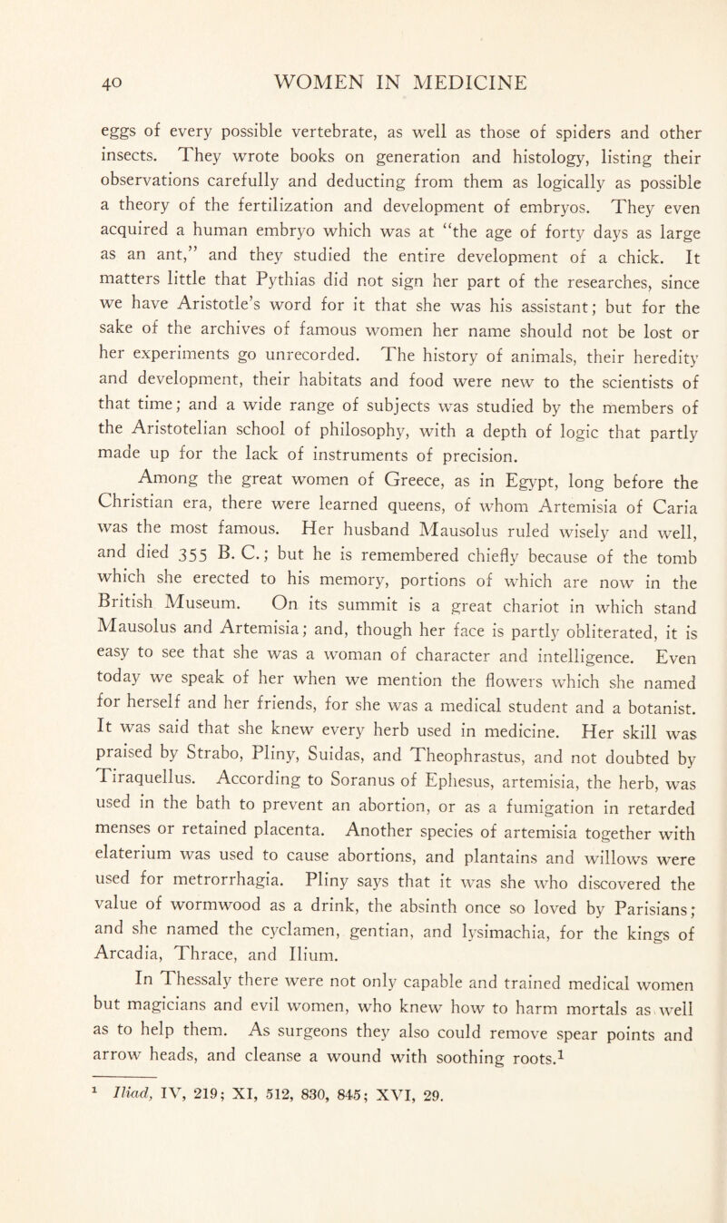 eggs of every possible vertebrate, as well as those of spiders and other insects. They wrote books on generation and histology, listing their observations carefully and deducting from them as logically as possible a theory of the fertilization and development of embryos. They even acquired a human embryo which was at “the age of forty days as large as an ant,” and they studied the entire development of a chick. It matters little that Pythias did not sign her part of the researches, since we have Aristotle’s word for it that she was his assistant; but for the sake of the archives of famous women her name should not be lost or her experiments go unrecorded. The history of animals, their heredity and development, their habitats and food were new to the scientists of that time; and a wide range of subjects was studied by the members of the Aristotelian school of philosophy, with a depth of logic that partly made up for the lack of instruments of precision. Among the great women of Greece, as in Egypt, long before the Christian era, there were learned queens, of whom Artemisia of Caria was the most famous. Her husband Mausolus ruled wisely and well, and died 355 B. C.; but he is remembered chiefly because of the tomb which she erected to his memory, portions of which are now in the British Museum. On its summit is a great chariot in which stand Mausolus and Artemisia; and, though her face is partly obliterated, it is easy to see that she was a woman of character and intelligence. Even today we speak of her when we mention the flowers which she named for herself and her friends, for she was a medical student and a botanist. It was said txiat she knew every herb used in medicine. Her skill was praised by Stiabo, Pliny, Suidas, and Theophrastus, and not doubted by Tiraquellus. According to Soranus of Ephesus, artemisia, the herb, was used in the bath to prevent an abortion, or as a fumigation in retarded menses or retained placenta. Another species of artemisia together with elaterium was used to cause abortions, and plantains and willows were used for metrorrhagia. Pliny says that it was she who discovered the value of wormwood as a drink, the absinth once so loved by Parisians; and she named the cyclamen, gentian, and lysimachia, for the kings of Arcadia, Thrace, and Ilium. Ift Thessaly theie were not only capable and trained medical women but magicians and evil women, who knew how to harm mortals as-well as to help them. As surgeons they also could remove spear points and arrow heads, and cleanse a wound with soothing roots.1 1 Iliad, IV, 219; XI, 512, 830, 845; XVI, 29.