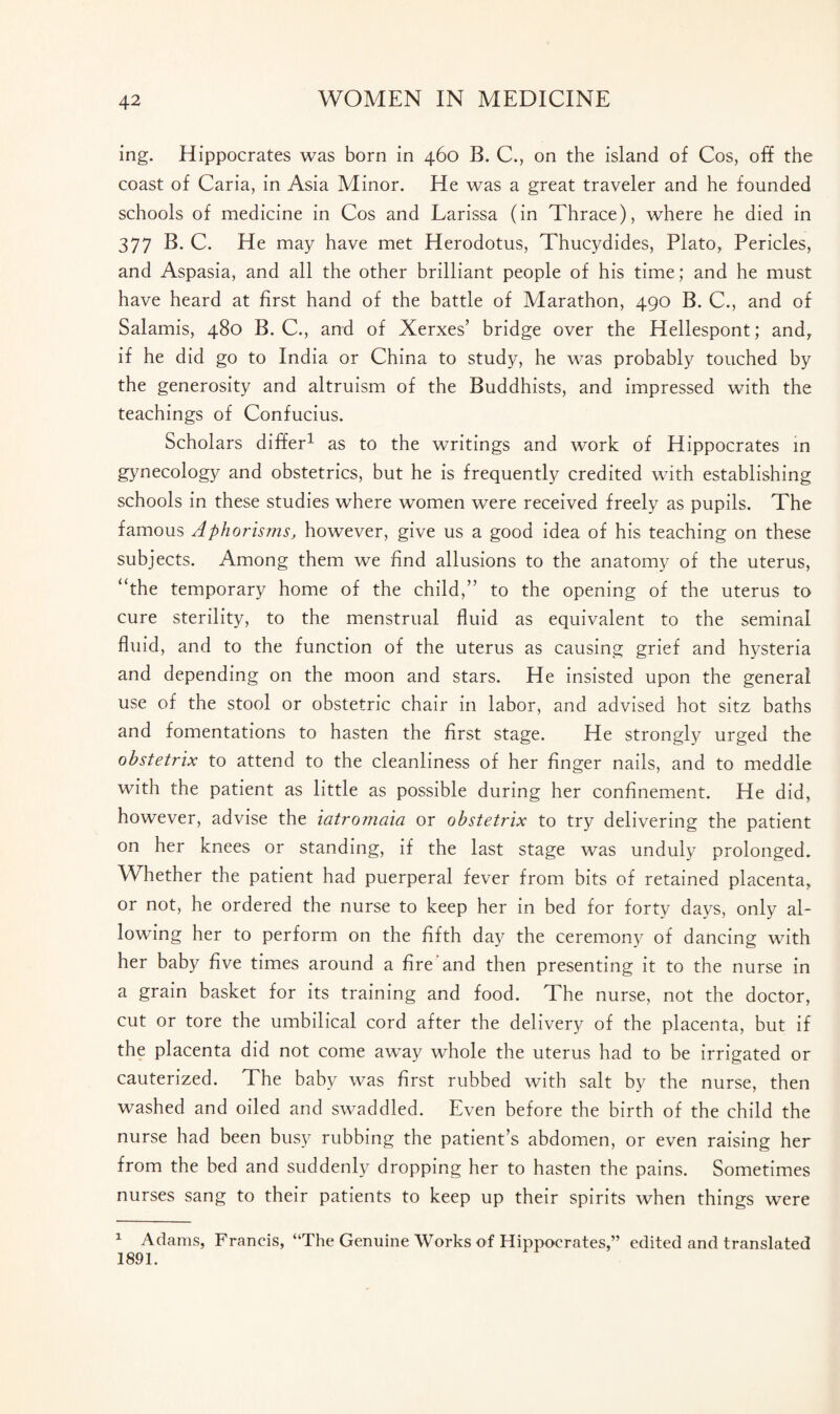 ing. Hippocrates was born in 460 B. C., on the island of Cos, off the coast of Caria, in Asia Minor. He was a great traveler and he founded schools of medicine in Cos and Larissa (in Thrace), where he died in 377 B. C. He may have met Herodotus, Thucydides, Plato, Pericles, and Aspasia, and all the other brilliant people of his time; and he must have heard at first hand of the battle of Marathon, 490 B. C., and of Salamis, 480 B. C., and of Xerxes’ bridge over the Hellespont; and, if he did go to India or China to study, he was probably touched by the generosity and altruism of the Buddhists, and impressed with the teachings of Confucius. Scholars differ1 as to the writings and work of Hippocrates in gynecology and obstetrics, but he is frequently credited with establishing schools in these studies where women were received freely as pupils. The famous Aphorisms, however, give us a good idea of his teaching on these subjects. Among them we find allusions to the anatomy of the uterus, “the temporary home of the child,” to the opening of the uterus to cure sterility, to the menstrual fluid as equivalent to the seminal fluid, and to the function of the uterus as causing grief and hysteria and depending on the moon and stars. He insisted upon the general use of the stool or obstetric chair in labor, and advised hot sitz baths and fomentations to hasten the first stage. He strongly urged the obstetrix to attend to the cleanliness of her finger nails, and to meddle with the patient as little as possible during her confinement. He did, however, advise the iatromaia or obstetrix to try delivering the patient on her knees or standing, if the last stage was unduly prolonged. Whether the patient had puerperal fever from bits of retained placenta, or not, he ordered the nurse to keep her in bed for forty days, only al¬ lowing her to perform on the fifth day the ceremony of dancing with her baby five times around a fire and then presenting it to the nurse in a grain basket for its training and food. The nurse, not the doctor, cut or tore the umbilical cord after the delivery of the placenta, but if the placenta did not come away whole the uterus had to be irrigated or cauterized. The baby was first rubbed with salt by the nurse, then washed and oiled and swaddled. Even before the birth of the child the nurse had been busy rubbing the patient’s abdomen, or even raising her from the bed and suddenly dropping her to hasten the pains. Sometimes nurses sang to their patients to keep up their spirits when things were 1 Adams, Francis, “The Genuine Works of Hippocrates,” edited and translated 1891.