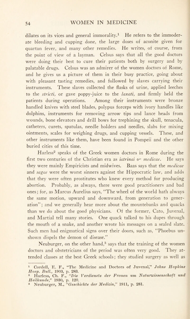 dilates on its vices and general immorality.1 He refers to the immoder¬ ate bleeding and cupping done, the large doses of aconite given for quartan fever, and many other remedies. He writes, of course, from the point of view of a layman. Celsus says that all the good doctors were doing their best to cure their patients both by surgery and by palatable drugs. Celsus was an admirer of the women doctors of Rome, and he gives us a picture of them in their busy practice, going about with pleasant tasting remedies, and followed by slaves carrying their instruments. These slaves collected the flasks of urine, applied leeches to the strict!, or gave poppy-juice to the laxati, and firmly held the patients during operations. Among their instruments were bronze handled knives with steel blades, polypus forceps with ivory handles like dolphins, instruments for removing arrow tips and lance heads from wounds, bone elevators and drill bows for trephining the skull, tenacula, catheters, curets, spatulas, needle holders and needles, slabs for mixing ointments, scales for weighing drugs, and cupping vessels. These, and other instruments like them, have been found in Pompeii and the other buried cities of this time. Harless2 speaks of the Greek women doctors in Rome during the first two centuries of the Christian era as iatrinai o*• medicae. He says they were mainly Empiricists and midwives. Baas says that the medicae and sagae were the worst sinners against the Hippocratic law, and adds that they were often prostitutes who knew every method for producing abortion. Probably, as always, there were good practitioners and bad ones; for, as Marcus Aurelius says, “The wheel of the world hath always the same motion, upward and downward, from generation to gener¬ ation”; and we generally hear more about the mountebanks and quacks than we do about the good physicians. Of the former, Cato, Juvenal, and Martial tell many stories. One quack talked to his dupes through the mouth of a snake, and another wrote his messages on a sealed slate. Such men had enigmatical signs over their doors, such as, “Phoebus un¬ shown dispels the demon of disease.” Neuburger, on the other hand,3 says that the training of the women doctors and obstetricians of the period was often very good. They at¬ tended classes at the best Greek schools; they studied surgery as well as 1 Cordell, E. F., “The Medicine and Doctors of Juvenal,” Johns Hopkins Hosp. Bull., 1903, p. 283. 2 Harless, Ch. F., “Die Verdienste der Frauen um Naturwissenschaft und Heilkunde” 1930, p. 120. 3 Neuburger, M., “Oeschichte der Medizin,” 1911, p. 281.