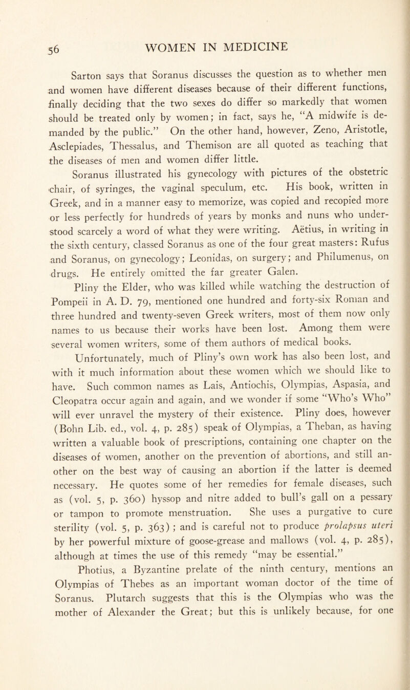 Sarton says that Soranus discusses the question as to whether men and women have different diseases because of their different functions, finally deciding that the two sexes do differ so markedly that women should be treated only by women; in fact, says he, “A midwife is de¬ manded by the public.” On the other hand, however, Zeno, Aristotle, Asclepiades, Thessalus, and Themison are all quoted as teaching that the diseases of men and women differ little. Soranus illustrated his gynecology with pictures of the obstetric •chair, of syringes, the vaginal speculum, etc. His book, written in Greek, and in a manner easy to memorize, was copied and recopied more or less perfectly for hundreds of years by monks and nuns who under¬ stood scarcely a word of what they were writing. Aetius, in writing in the sixth century, classed Soranus as one of the four great masters: Rufus and Soranus, on gynecology; Leonidas, on surgery; and Philumenus, on drugs. He entirely omitted the far greater Galen. Pliny the Elder, who was killed while watching the destruction of Pompeii in A. D. 79, mentioned one hundred and forty-six Roman and three hundred and twenty-seven Greek writers, most of them now only names to us because their works have been lost. Among them were several women writers, some of them authors of medical books. Unfortunately, much of Pliny’s own work has also been lost, and with it much information about these women which we should like to have. Such common names as Lais, Antiochis, Olympias, Aspasia, and Cleopatra occur again and again, and we wonder if some “Who’s Who” will ever unravel the mystery of their existence. Pliny does, however (Bohn Lib. ed., vol. 4, p. 285) speak of Olympias, a Theban, as having written a valuable book of prescriptions, containing one chapter on the diseases of women, another on the prevention of abortions, and still an¬ other on the best way of causing an abortion if the latter is deemed necessary. He quotes some of her remedies for female diseases, such as (vol. 5, p. 360) hyssop and nitre added to bull’s gall on a pessary or tampon to promote menstruation. She uses a purgative to cure sterility (vol. 5, p. 363) ; and is careful not to produce prolapsus uteri by her powerful mixture of goose-grease and mallows (vol. 4, p. 285), although at times the use of this remedy “may be essential.” Photius, a Byzantine prelate of the ninth century, mentions an Olympias of Thebes as an important woman doctor of the time of Soranus. Plutarch suggests that this is the Olympias who was the mother of Alexander the Great; but this is unlikely because, for one