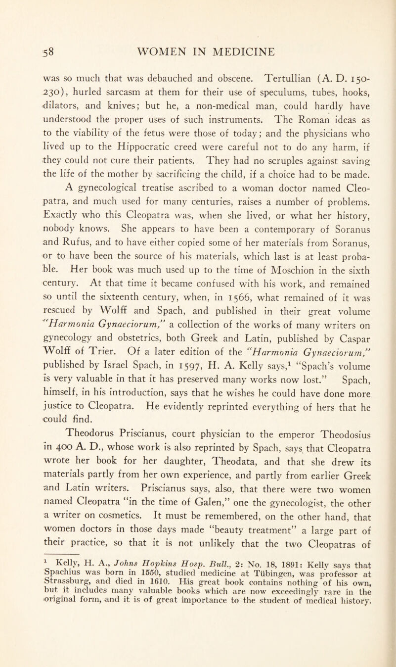 was so much that was debauched and obscene. Tertullian (A. D. 150- 230), hurled sarcasm at them for their use of speculums, tubes, hooks, dilators, and knives; but he, a non-medical man, could hardly have understood the proper uses of such instruments. The Roman ideas as to the viability of the fetus were those of today; and the physicians who lived up to the Hippocratic creed were careful not to do any harm, if they could not cure their patients. They had no scruples against saving the life of the mother by sacrificing the child, if a choice had to be made. A gynecological treatise ascribed to a woman doctor named Cleo¬ patra, and much used for many centuries, raises a number of problems. Exactly who this Cleopatra was, when she lived, or what her history, nobody knows. She appears to have been a contemporary of Soranus and Rufus, and to have either copied some of her materials from Soranus, or to have been the source of his materials, which last is at least proba¬ ble. Her book was much used up to the time of Moschion in the sixth century. At that time it became confused with his work, and remained so until the sixteenth century, when, in 1566, what remained of it was rescued by Wolff and Spach, and published in their great volume “Harmonia Gynaeciorum” a collection of the works of many writers on gynecology and obstetrics, both Greek and Latin, published by Caspar Wolff of Trier. Of a later edition of the “Harmonia Gynaeciorum” published by Israel Spach, in 1597, H. A. Kelly says,1 “Spach’s volume is very valuable in that it has preserved many works now lost.” Spach, himself, in his introduction, says that he wishes he could have done more justice to Cleopatra. He evidently reprinted everything of hers that he could find. Theodorus Priscianus, court physician to the emperor Theodosius in 400 A. D., whose work is also reprinted by Spach, says that Cleopatra wrote her book for her daughter, Theodata, and that she drew its materials partly from her own experience, and partly from earlier Greek and Latin writers. Priscianus says, also, that there were two women named Cleopatra “in the time of Galen,” one the gynecologist, the other a writer on cosmetics. It must be remembered, on the other hand, that women doctors in those days made “beauty treatment” a large part of their practice, so that it is not unlikely that the two Cleopatras of 1 Kelly, H. A., Johns Hopkins Hosp. Bull, 2: No. 18, 1891: Kelly says that Spachius was born in 1550, studied medicine at Tubingen, was professor at Strassburg, and died in 1610. His great book contains nothing of his own, but it includes many valuable books which are now exceedingly rare in the original form, and it is of great importance to the student of medical history.