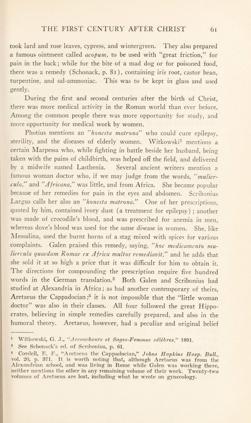 took lard and rose leaves, cypress, and wintergreen. They also prepared a famous ointment called acopum, to be used with “great friction,” for pain in the back; while for the bite of a mad dog or for poisoned food, there was a remedy (Schonack, p. 81), containing iris root, castor bean, turpentine, and sal-ammoniac. This was to be kept in glass and used gently. During the first and second centuries after the birth of Christ, there was more medical activity in the Roman world than ever before. Among the common people there was more opportunity for study, and more opportunity for medical work by women. Photius mentions an “honesta matrona” who could cure epilepsy, sterility, and the diseases of elderly women. Witkowski1 mentions a certain Marpessa who, while fighting in battle beside her husband, being taken with the pains of childbirth, was helped off the field, and delivered by a midwife named Lasthenia. Several ancient writers mention a famous woman doctor who, if we may judge from the words, “mulier- cula” and “Africana” was little, and from Africa. She became popular because of her remedies for pain in the eyes and abdomen. Scribonius Largus calls her also an “honesta matronaA One of her prescriptions, quoted by him, contained ivory dust (a treatment for epilepsy) ; another was made of crocodile’s blood, and was prescribed for anemia in men, whereas dove’s blood was used for the same disease in women. She, like Messalina, used the burnt horns of a stag mixed with spices for various complaints. Galen praised this remedy, saying, “hoc medicamento mu- liercula quaedam Romae ex Africa multos remediavit” and he adds that she sold it at so high a price that it was difficult for him to obtain it. The directions for compounding the prescription require five hundred words in the German translation.2 Both Galen and Scribonius had studied at Alexandria in Africa; as had another contemporary of theirs, Aretaeus the Cappadocian;3 it is not impossible that the “little woman doctor” was also in their classes. All four followed the great Hippo¬ crates, believing in simple remedies carefully prepared, and also in the humoral theory. Aretaeus, however, had a peculiar and original belief 1 Witkowski, G. J., “Accoucheurs et Sages-Femmes celebres” 1891. 2 See Schonack's ed. of Scribonius, p. 61. 3 Cordell, E. F., “Aretaeus the Cappadocian,” Johns Hopkins Hosp. Bull., vol. 20, p. 371. It is worth noting that, although Aretaeus was from the Alexandrian school, and was living in Rome while Galen was working there, neither mentions the other in any remaining volume of their work. Twenty-two volumes of Aretaeus are lost, including what he wrote on gynecology.