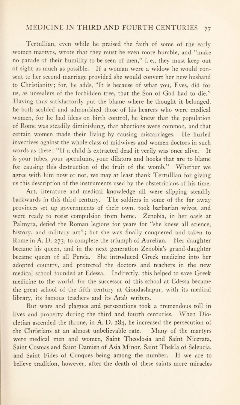 Tertullian, even while he praised the faith of some of the early women martyrs, wrote that they must be even more humble, and “make no parade of their humility to be seen of men,” i. e., they must keep out of sight as much as possible. If a woman were a widow he would con¬ sent to her second marriage provided she would convert her new husband to Christianity; for, he adds, “It is because of what you, Eves, did for us, as unsealers of the forbidden tree, that the Son of God had to die.” Having thus satisfactorily put the blame where he thought it belonged, he both scolded and admonished those of his hearers who were medical women, for he had ideas on birth control, he knew that the population of Rome was steadily diminishing, that abortions were common, and that certain women made their living by causing miscarriages. He hurled invectives against the whole class of midwives and women doctors in such words as these: “If a child is extracted dead it verily was once alive. It is your tubes, your speculums, your dilators and hooks that are to blame for causing this destruction of the fruit of the womb.” Whether we agree with him now or not, we may at least thank Tertullian for giving us this description of the instruments used by the obstetricians of his time. Art, literature and medical knowledge all were slipping steadily backwards in this third century. The soldiers in some of the far away provinces set up governments of their own, took barbarian wives, and were ready to resist compulsion from home. Zenobia, in her oasis at Palmyra, defied the Roman legions for years for “she knew all science, history, and military art”; but she was finally conquered and taken to Rome in A. D. 273, to complete the triumph of Aurelian. Her daughter became his queen, and in the next generation Zenobia’s grand-daughter became queen of all Persia. She introduced Greek medicine into her adopted country, and protected the doctors and teachers in the new medical school founded at Edessa. Indirectly, this helped to save Greek medicine to the world, for the successor of this school at Edessa became the great school of the fifth century at Gondashapur, wdth its medical library, its famous teachers and its Arab writers. But wars and plagues and persecutions took a tremendous toll in lives and property during the third and fourth centuries. When Dio¬ cletian ascended the throne, in A. D. 284, he increased the persecution of the Christians at an almost unbelievable rate. Many of the martyrs were medical men and women, Saint Theodosia and Saint Nicerata, Saint Cosmas and Saint Damien of Asia Minor, Saint Thekla of Seleucia, and Saint Fides of Conques being among the number. If we are to believe tradition, however, after the death of these saints more miracles