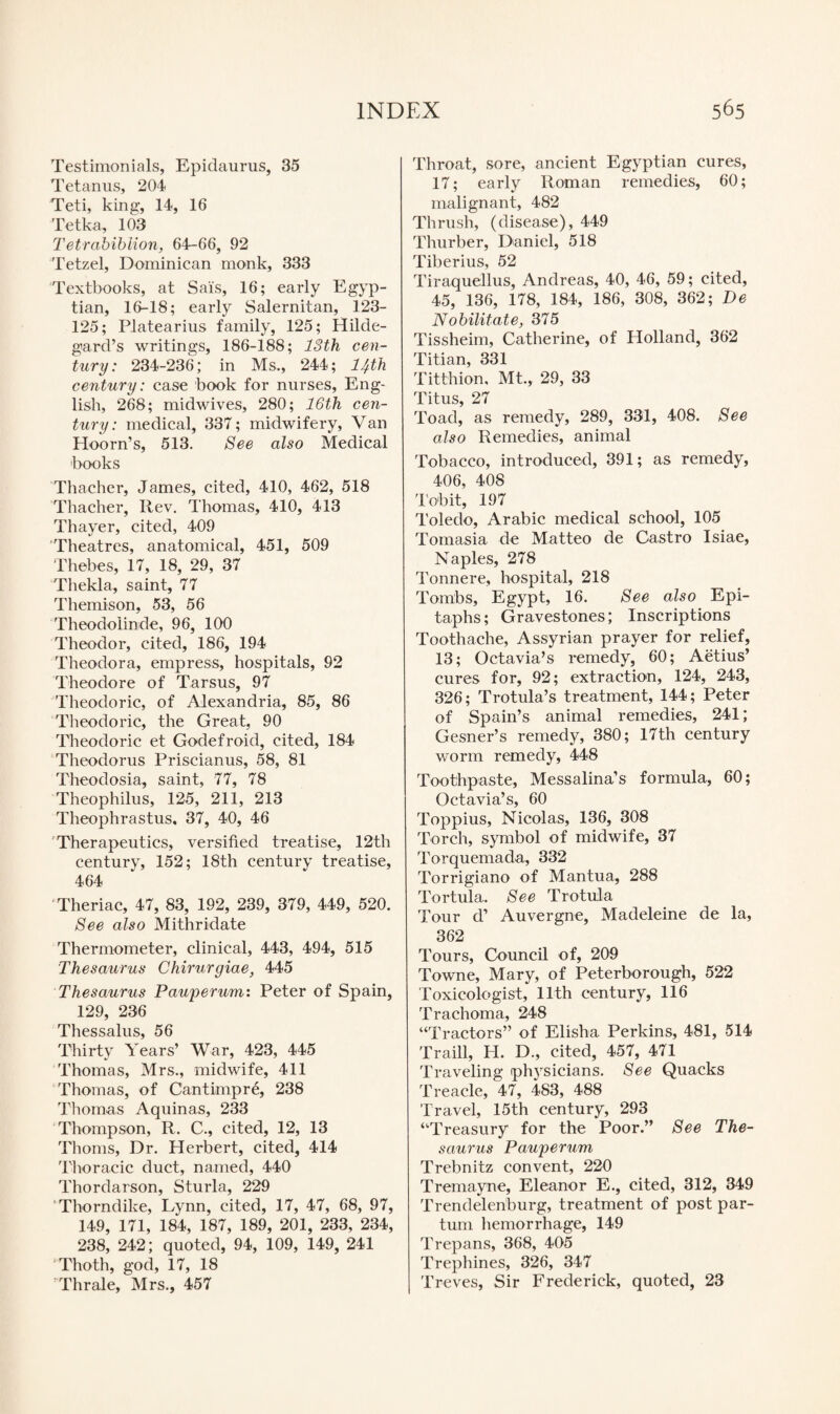 Testimonials, Epidaurus, 35 Tetanus, 204 Teti, king, 14, 16 Tetka, 103 Tetrabibiion, 64-66, 92 Tetzel, Dominican monk, 333 Textbooks, at Sais, 16; early Egyp¬ tian, 16-18; early Salernitan, 123- 125; Platearius family, 125; Hilde- gard’s writings, 186-188; 13th cen¬ tury: 234-236; in Ms., 244; 14th century: case book for nurses, Eng¬ lish, 268; midwives, 280; 16th cen¬ tury : medical, 337; midwifery, Van Hoorn’s, 513. See also Medical books Thacher, James, cited, 410, 462, 518 Thacher, Rev. Thomas, 410, 413 Thayer, cited, 409 Theatres, anatomical, 451, 509 Thebes, 17, 18, 29, 37 Thekla, saint, 77 Themison, 53, 56 Theodolinde, 96, 100 Theodor, cited, 186, 194 Theodora, empress, hospitals, 92 Theodore of Tarsus, 97 Theodoric, of Alexandria, 85, 86 Theodoric, the Great, 90 Theodoric et Godefroid, cited, 184 Theodoras Priscianus, 58, 81 Theodosia, saint, 77, 78 Theophilus, 125, 211, 213 Theophrastus, 37, 40, 46 Therapeutics, versified treatise, 12th century, 152; 18th century treatise, 464 Theriac, 47, 83, 192, 239, 379, 449, 520. See also Mithridate Thermometer, clinical, 443, 494, 515 Thesaurus Chirurgiae, 445 Thesaurus Pauper um: Peter of Spain, 129, 236 Thessalus, 56 Thirty Years’ War, 423, 445 Thomas, Mrs., midwife, 411 Thomas, of Cantimpre, 238 Thomas Aquinas, 233 Thompson, R. C., cited, 12, 13 Thoms, Dr. Herbert, cited, 414 Thoracic duct, named, 440 Thordarson, Sturla, 229 Thorndike, Lynn, cited, 17, 47, 68, 97, 149, 171, 184, 187, 189, 201, 233, 234, 238, 242; quoted, 94, 109, 149, 241 Thoth, god, 17, 18 Thrale, Mrs., 457 Throat, sore, ancient Egyptian cures, 17; early Roman remedies, 60; malignant, 482 Thrush, (disease), 449 Thurber, Daniel, 518 Tiberius, 52 Tiraquellus, Andreas, 40, 46, 59; cited, 45, 136, 178, 184, 186, 308, 362; De Nobilitate, 375 Tissheim, Catherine, of Holland, 362 Titian, 331 Titthion, Mt., 29, 33 Titus, 27 Toad, as remedy, 289, 331, 408. See also Remedies, animal Tobacco, introduced, 391; as remedy, 406, 408 To-bit, 197 Toledo, Arabic medical school, 105 Tomasia de Matteo de Castro Isiae, Naples, 278 Tonnere, hospital, 218 Tombs, Egypt, 16. See also Epi¬ taphs ; Gravestones; Inscriptions Toothache, Assyrian prayer for relief, 13; Octavia’s remedy, 60; Aetius’ cures for, 92; extraction, 124, 243, 326; Trotula’s treatment, 144; Peter of Spain’s animal remedies, 241; Gesner’s remedy, 380; 17th century worm remedy, 448 Toothpaste, Messalina’s formula, 60; Octavia’s, 60 Toppius, Nicolas, 136, 308 Torch, symbol of midwife, 37 Torquemada, 332 Torrigiano of Mantua, 288 Tortula. See Trotula Tour d’ Auvergne, Madeleine de la, 362 Tours, Council of, 209 Towne, Mary, of Peterborough, 522 Toxicologist, 11th century, 116 Trachoma, 248 “Tractors” of Elisha Perkins, 481, 514 Traill, H. D., cited, 457, 471 Traveling physicians. See Quacks Treacle, 47, 483, 488 Travel, 15th century, 293 “Treasury for the Poor.” See The¬ saurus Pauperum Trebnitz convent, 220 Tremayne, Eleanor E., cited, 312, 349 Trendelenburg, treatment of post par- turn hemorrhage, 149 Trepans, 368, 405 Trephines, 326, 347 Treves, Sir Frederick, quoted, 23