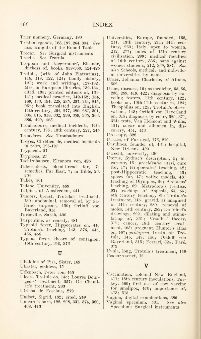 Trier nunnery, Germany, 180 Tristan legends, 183, 197, 264, 304. See also Knights of the Round Table Trocar. See Surgical instruments Trocta. See Trotula Troppau and Jaegerndorf, Eleanor, duchess of, books, 359-360, 424-425 Trotula, (wife of John Platearius), 118, 119, 122, 124; family history, 127; work and writings,t 127-132; Mss. in European libraries, 132-134; cited, 135; printed editions of, 134- 141; medical practice, 142-152; 154, 189, 193, 194, 228, 235, 237, 244, 245, 257; book translated into English, 14th century, 264, 277, 280, 287, 301, 305, 315, 318, 332, 338, 359, 365, 366, 386, 429, 465 Troubadours, medical incidents, 12th century, 195; 13th century, 227, 245 Trouveres. See Troubadours Troyes, Chretien de, medical incidents in tales, 196-197 Tryphena, 27 Tryphosa, 27 Tschirnhausen, Eleanora von, 426 Tuberculosis, blood-bread for, 7; remedies, Far East, 7; in Bible, 26, 204 Tukes, 461 Tulane University, 489 Tulpius, of Amsterdam, 441 Tumors, breast, Trotula’s treatment, 130; abdominal, removal of, by Sa¬ lerno surgeons, 150; Ortloff von Bayerland, 315 Turbeville, Sarah, 400 Turpentine, as remedy, 481 Typhoid fever, Hippocrates on, 44; Trotula’s teaching, 143, 376, 445, 456, 468 Typhus fever, theory of contagion, 16th century, 340, 376 u Ubaldina of Pisa, Sister, 169 Ubastet, goddess, 15 Uffenbach, Peter von, 445 Ulcers, Trotula on, 145; Louyse Bour¬ geois’ treatment, 357; De Chauli- ac’s treatment, 283 Ulricha de Foschua, 272 Undset, Sigrid, 182; cited, 249 Unicorn’s horn, 192, 298, 331, 374, 380, 409, 413 Universities, Europe, founded, 158, 211; 13th century, 211; 14th cen¬ tury, 260; Italy, open to women, 212, 277; index of 15th century civilization, 299; medical faculties of 16th century, 336; bans against women students, 212, 369, 387. See also Schools, medical; and individu¬ al universities by name. Unzer, Johanna Charlotte, of Altona, 502 Urine, diseases, 16; as medicine, 55, 56, 238, 289, 419, 422; diagnosis by tra¬ veling testers, 11th century, 122; books on, 10th-11th centuries, 124; Theophilus on, 125; Trotula’s obser¬ vations, 143; Ortloff von Bayerland on, 315; diagnosis by color, 329, 371, 374; tests, Van Helmont and Willis, 451; sugar and albumen in, dis¬ covery, 451, 453 Uroscopy, 328 Urraca, of Portugal, 176, 219 Ursulines, founder of, 431; hospital, New Orleans, 490 Utrecht, university, 430 Uterus, Sydrac’s description, 9; bi- cornate, 15; 'procidentia uteri, cure for, 17; Hippocrates’ teaching, 42; post-Hippocratic teaching, 43; spices for, 47; votive models, 48; teaching of Olympias, 56; Aretaeus’ teaching, 62; Metrodora’s treatise, 63; teachings of Aspasia, 64, 65; 4th century teaching, 81; Trotula’s treatment, 116; gravid, as imagined in 14th century, 280; removal of moles, 14th century, 283; Da Vinci’s drawings, 292; dilating and stimu¬ lating of, 361; Vesalius’ theory, 377; cancer, 18th century treat¬ ment, 465; pregnant. Hunter’s atlas on, 467; prolapsed, treatment: Tro¬ tula, 146, 149, 150; Ortloff von Bayerland, 315; Ferrari, 324; Pare, 373 Uvula, long, Trotula’s treatment, 149 Uzahorresenet, 16 V Vaccination, colonial New England, 411; 18th century inoculations, Tur¬ key, 469; first use of cow vaccine for smallpox, 470; importance of,. 473; 515 Vagina, digital examinations, 386 Vaginal speculum, 501. See also> Speculum; Surgical instruments