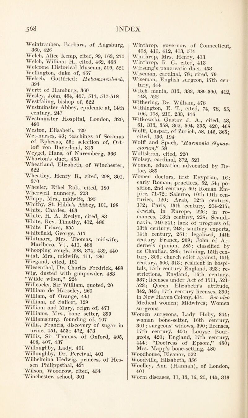 Weintrauben, Barbara, of Augsburg, 360, 426 Welch, Alice Kemp, cited, 99, 163, 270 Welch, William H., cited, 462, 468 Welcome Historical Museum, 509, 521 Wellington, duke of, 467 Welsc'h, Gottfried: Hebammenbuch, 394 Wertt of Hamburg, 360 Wesley, John, 454, 457, 514, 517-518 Westfaling, bishop of, 522 Westminster Abbey, epidemic at, 14th century, 247 Westminster Hospital, London, 320, 490 Weston, Elizabeth, 429 Wet-nurses, 43; teachings of Soranus of Ephesus, 55; selection of, Ort- loff von Bayerland, 315 Weygel, Hans, of Nuremberg, 366 Wharton’s duct, 453 Wheatland, Elizabeth, of Winchester, 522 Wheatley, Henry B., cited, 298, 301, 370 Wheeler, Ethel Rolt, cited, 180 Wherwell nunnery, 223 Whipp, Mrs., midwife, 395 Whitby, St. Hilda’s Abbey, 101, 198 White, Charles, 463 White, H. A. Evelyn, cited, 83 White, Rev. Timothy, 412, 486 White Friars, 355 Whitefield, George, 517 Whitmore, Mrs. Thomas, midwife, Marlboro, Vt., 411, 486 Whooping cough, 298, 374, 439, 440 Wiat, Mrs., midwife, 411, 486 Wiegand, cited, 181 Wiesenthal, Dr. Charles Fredrick, 489 Wig, dusted with gunpowder, 483 “Wilde wiben,” 224 Willcocks, Sir William, quoted, 20 William de Harseley, 260 William, of Orange, 441 William, of Salicet, 129 William and Mary, reign of, 471 Williams, Mrs., bone setter, 399 Williamsburg, founding of, 407 Willis, Francis, discovery of sugar in urine, 451, 453; 472, 473 Willis, Sir Thomas, of Oxford, 405, 406, 407, 437 Willoughby, Lady, 401 Willoughby, Dr. Percival, 401 Wilhelmina Hedwig, princess of Hes¬ sen Philippsthal, 424 Wilson, Woodrow, cited, 454 Winchester, school, 301 Winthrop, governor, of Connecticut, 408, 410, 412, 413, 514 Winthrop, Mrs. Henry, 413 Winthrop, R. C., cited, 413 Wirsung’s pancreatic duct, 453 Wiseman, cardinal, 78; cited, 79 Wiseman, English surgeon, 17th cen¬ tury, 444 Witch mania, 313, 333, 389-390, 412, 448, 522 Withering, Dr. William, 478 Withington, E. T., cited, 74, 78, 85, 106, 108, 210, 233, 446 Witkowski, Gustav J. A., cited, 43, 61, 313, 358, 362, 394, 395, 420, 468 Wolff, Caspar, of Zurich, 58, 145, 365; cited, 136, 194 Wolff and Spach, “Harmonia Oynae- ciorum” 58 Wolfskron, cited, 220 Wolsey, cardinal, 372, 521 Women, education advocated by De¬ foe, 389 Women doctors, first Egyptian, 16; early Roman, practices, 52, 54; po¬ sition, 2nd century, 69; Roman Em¬ pire, 71-72; Salerno, lOth-llth cen¬ turies, 120; Arab, 12th century, 172; Paris, 13th century, 214-215; Jewish, in Europe, 226; in ro¬ mances, 13th century, 228; Scandi¬ navia, 240-241; lack of progress of, 13th century, 243; sanitary experts, 14th century, 261; legalized, 14th century France, 269; John of Ar- derne’s opinion, 285; classified by de Chauliac, 286; training, 15th cen¬ tury, 305; church edict against, 15th century, 306, 313; resident in hospi¬ tals, 15th century England, 323; re¬ strictions, England, 16th century, 337; licenses under Act of 1511, 521- 523; Queen Elizabeth’s attitude, 342, 343; 17th century licenses, 390; in New Haven Colony, 414. See also Medical women; Midwives; Women surgeons Women surgeons, Lady Hoby, 344; woman bone-setter, 16th century, 361; surgeons’ widows, 390; licenses, 17th century, 400; Louyse Bour¬ geois, 420; England, 17th century, 444; “Doctress of Epsom,” 480; Mrs. Mapp’s bone-setting, 480 Woodhouse, Eleanor, 522 Woodville, Elizabeth, 356 Woolley, Ann (Hannah), of London, 401 Worm diseases, 11, 13, 16, 20, 145, 319