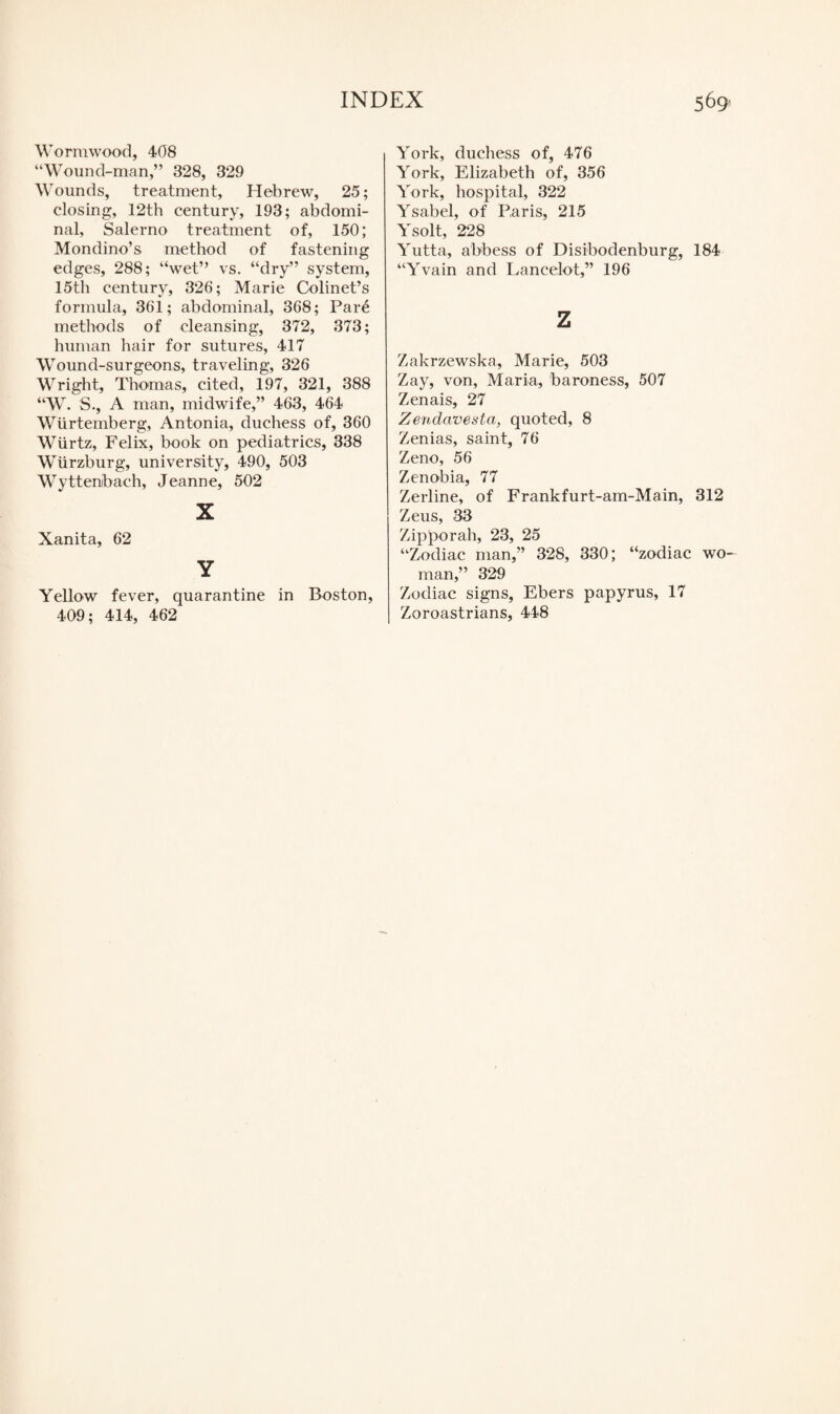Wormwood, 408 “Wound-man,” 328, 329 Wounds, treatment, Hebrew, 25; closing, 12th century, 193; abdomi¬ nal, Salerno treatment of, 150; Mondino’s method of fastening edges, 288; “wet” vs. “dry” system, 15th century, 326; Marie Colinet’s formula, 361; abdominal, 368; Par£ methods of cleansing, 372, 373; human hair for sutures, 417 Wound-surgeons, traveling, 326 Wright, Thomas, cited, 197, 321, 388 “W. S., A man, midwife,” 463, 464 Wiirtemberg, Antonia, duchess of, 360 Wiirtz, Felix, book on pediatrics, 338 Wurzburg, university, 490, 503 Wyttenibach, Jeanne, 502 X Xanita, 62 Y Yellow fever, quarantine in Boston, 409; 414, 462 York, duchess of, 476 York, Elizabeth of, 356 York, hospital, 322 Ysabel, of Paris, 215 Ysolt, 228 Yutta, abbess of Disibodenburg, 184 “Yvain and Lancelot,” 196 z Zakrzewska, Marie, 503 Zay, von, Maria, baroness, 507 Zenais, 27 Zendavesta, quoted, 8 Zenias, saint, 76 Zeno, 56 Zenobia, 77 Zerline, of Frankfurt-am-Main, 312 Zeus, 33 Zipporah, 23, 25 “Zodiac man,” 328, 330; “zodiac wo¬ man,” 329 Zodiac signs, Ebers papyrus, 17 Zoroastrians, 448