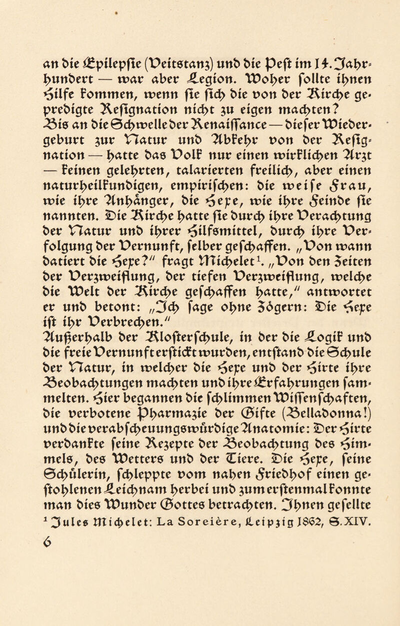 an Me Epilepfte (Veitstanz) unb bie peft im I £.Cfabrs Rimbert — mar aber Legion. TDol>er follte ihnen Hilfe Fommen, wenn fte fteb bie non ber Strebe ge* prebigte Jleftgnation nid>t zu eigen machten? Bis an bie0ct>meUeber^enaifiance — bieferttMeber* gebürt zur Vfatur nnb 2lbFebr non ber 3^eftg* nation — b^tte bas VolF nur einen wirFlicben 7tx$t — Feinen gelehrten, talarierten freilich, aber einen naturbeilFunbigen, empirifeben: bie weife 5t*au, wie ihre Anhänger, bie Hefe, wie ihre <$einbe fte nannten. iDie Strebe batte fte burrf> ihre Verachtung ber Vtatur unb ihrer Hilfsmittel, bureb ihre Ver* folgung ber Vernunft, felber gefebaffen. „Von wann batiert bie Hefe? fragt Wiebelet1. „Von ben feiten ber Verzweiflung, ber tiefen Verzweiflung, welche bie TDelt ber Kirche gefebaffen batte, antwortet er unb betont: „3d> fage ohne 56gern: £>te Hefe ift ihr Verbrechen. iluf$erbalb ber ^Klofterfcbule, in ber bie ÄogiF unb bie freieVernunfterfticFtwurben,entftanb MeBcbule ber Hatur, in welcher bie Hefe unb ber Hirte ihre Beobachtungen machten unb ihre Erfahrungen fam* rnelten. Hier begannen bie fcblimmenttHffenfcbaften, bie verbotene Pharmazie ber ©ifte (Bellabonna!) unb bie nerabfebeuungswürbige Anatomie: ÜDer Hirte nerbanFte feine Rezepte ber Beobachtung bes Hiui* mels, bes TDetters unb ber kliere. £)ie Hefe, feine ©cbulerin, fcbleppte vom naben ^riebbof einen ge* ftoblenenLeichnam herbei unb zumerftenmalFonnte man bies TDunber ©ottes betrachten. 3buen gefeilte 13ulcg UXtcbclet: La Soreiere, Jteip$ig J$S2, S.XIV.