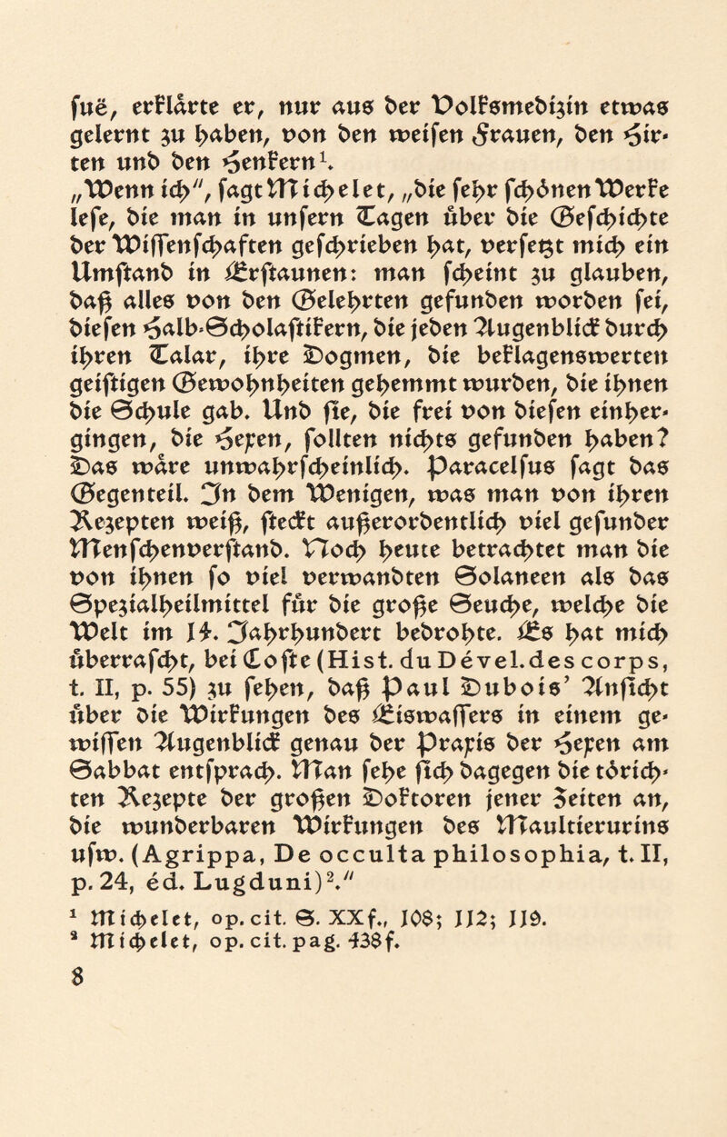 fue, erklärte er, nur aus ber 4DoiFsmebi$in etwas gelernt $u fyaben, non ben weifen grauen, ben Wir¬ ten unb ben ^enFern1, „Wenn ich, fagtCTI ich eiet, „tue febr fchbnenWerFe lefe, bie man in unfern (Tagen über tue (Befeuchte ber Wiffenfcbaften gefcbrieben I>at, nerfegt mich ein Umftanb in i^rftaunen: man fd>eint $u glauben, baf$ alles non ben (Belehrten gefunben worben fei, biefen ^alb>0d>olaftiFern, bie jeben TlugenblicF bur<J> ihren Calar, ihre Dogmen, bie beFlagenswerten geiftigen (Betnol>nbeiten gehemmt würben, bie ihnen bie 0cbule gab, Unb (te, bie frei non biefen einher* gingen, bie *Se/;en, follten nichts gefunben haben? Ibas wäre unwahrfcheinlich» paracelfus fagt bas (Begenteü. 3n bem Wenigen, was man non ihren Äejepten weif$, ftecFt auf$erorbentlid> niel gefunber WTenfcbennerftanb. V7od> heute betrachtet man bie non ihnen fo niel nerwanbten 0olaneen als bas 0pe$ialheilmittei für bie gro^e 0euche, welche bie Weit im J4. CJahrhunbert bebrohte. i£s bat mich überrafd>t, bei (Tofte (Hist, du Devel.des corps, t. II, p. 55) $u feben, ba£ paui £)ubois’ 7infid>t über bie WtrFungen bes i£iswaffers in einem ge* wiffen 2lugenbiicF genau ber präzis ber ^e^en am 0abbat entfprach- Ulan fehe (Ichbagegen bietbrich* ten ^e^epte ber großen £>oFtoren jener Seiten an, bie wunberbaren WirFungen bes HTaultierurins ufw. (Agrippa, De occulta philo Sophia, t. II, p. 24, ed, Lugduni)2. 1 mid>elct, op.cit. XXf„ J0$; U2; 3 tTT t elet, op. cit. pag. 43$f. $