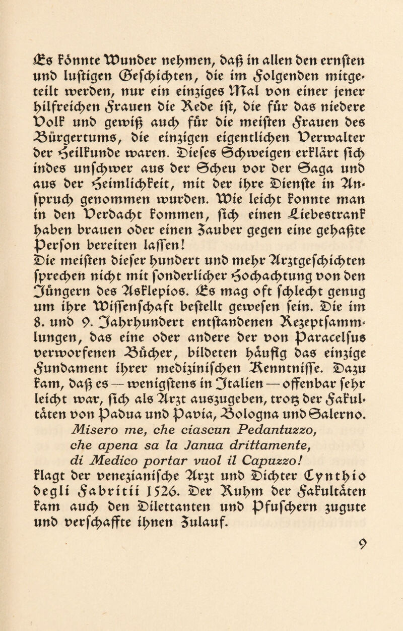 i£s Fdnnte Wuttber nehmen, ba£ in allen ben ernften unb luftigen @efd>id>ten, bie im 5olgenben mitge* teilt werben, nur ein einiges WTal von einer jener hilfreichen grauen bie 2lebe ift, bie für bas niebere PolF unb gewif* auch für bie mciftcn grauen bes Bürgertums, bie einzigen eigentlichen Perwalter ber HetlFunbe waren, tiefes Schweigen erklärt ftch inbes unfchwer aus ber Scheu vor ber Saga unb aus ber HeimlichFeit, mit ber ihre Dienfte in Tin* fpruch genommen würben. TDie leicht Fonnte man in ben Perbacht Fotnmen, ftch einen JliebestranF haben brauen ober einen Zauber gegen eine geh<*hte perfon bereiten laffen! Die mciften biefer hunbert unb mehr Tlr^tgefchichten fprechen nicht mit fonberlicher Hochachtung non ben jungem bes 2lsFlepios. i£s mag oft fchlecht genug um ihre TDiffenfchaft beftellt gewefen fein. Die im 8. unb 9. Cfoh^hunbert entftanbenen 2le$eptfamm* lungen, bas eine ober anbere ber non paracelfus verworfenen Sucher, btlbeten h<*uf!g bas einzige ^unbament ihrer mebi$tnifchen 3$enntnifTe. Da$u Farn, bah es — wenigftens in Italien — offenbar fehr lei<ht war, ftch als Tiv^t ausjugeben, trot$ ber 5aFub taten von pabua unb pavta, Bologna unb Salerno. Misero me, che ciascun Pedantuzzo, che apena sa la Janua drittamente, di Medico portar vuol il Capuzzo! Flagt ber vene$tanifche 3lr$t unb dichter dynthiv begli 5^britii 1526. Der 2luhm ber 5aFultaten Farn auch fcen Dilettanten unb pfufchern zugute unb nerfd>affte ihnen Sulauf.