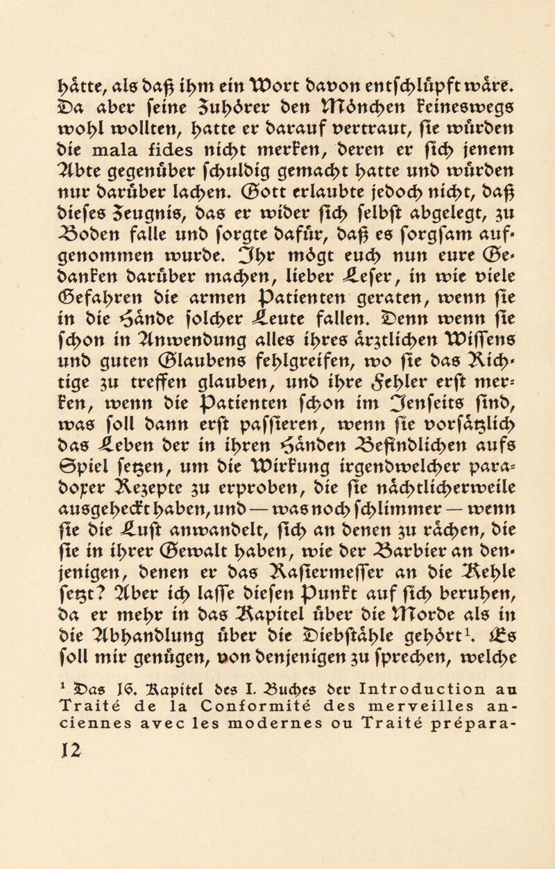 hatte, als ba£ ihm ein XOovt bat>on entfcf>Uctpft wäre. && aber feine 5ul>drer ben tTTdnchen Feineswegs wohl wollten, hatte er barauf vertraut, fte würben bte mala fides nicht merFen, bereit er ftch jenem 2lbte gegenüber fchulbig gemacht hatte unb würben nur baruber lachen. (Bott erlaubte jebod> nicht, baf$ biefes Zeugnis, bas er wiber ftd> felbft abgelegt, zu 3$oben falle unb forgte bafur, ba^ es forgfam auf« genommen würbe. 3br mdgt euch nun eure (Be« banFen barüber machen, lieber ilefer, in wie Diele (Befahren bie armen Patienten geraten, wenn fte in bie *5anbe folcher 4leute fallen. £>enn wenn fte fchon in 3lnwenbung alles ihres ärztlichen TDiffens unb guten (Blaubens fehlgreifen, wo fte bas Rich¬ tige zu treffen glauben, unb if>te fehler erft mer- Fen, wenn bie pattenten fchon im Cfenfeits ftnb, was foll bann erft paffteren, wenn fte norfaßlich bas ileben ber in ihren *5anben 33eftnblichen aufs ©piel fegen, um bie tDirFung irgenbwelcher para= bojcer Xezepte zu erproben, bie fte nächtlicherweile ausgehecFt haben, unb — was noch fd> Ummer — wenn fte bie iluft anwanbelt, fleh an benen zu rachen, bie fte in ihrer (Bewalt haben, wie ber barbier an ben« jenigen, benen er bas ^aftermeffer an bie fegt? 2tber ich laffe biefen punFt auf ftd> beruhen, ba er mel>t in bas Kapitel über bie tTTorbe als in bie ^Ibhanblung über bte ÜDiebftahle gehört1, i£s foll mir genügen, non benjenigen zu fprechen, welche 1 SDas JS. Kapitel bcs I. -23ud)es feer Introduction au Traite de la Conformite des merveilles an- ciennes avec les modernes ou Traite prepara-