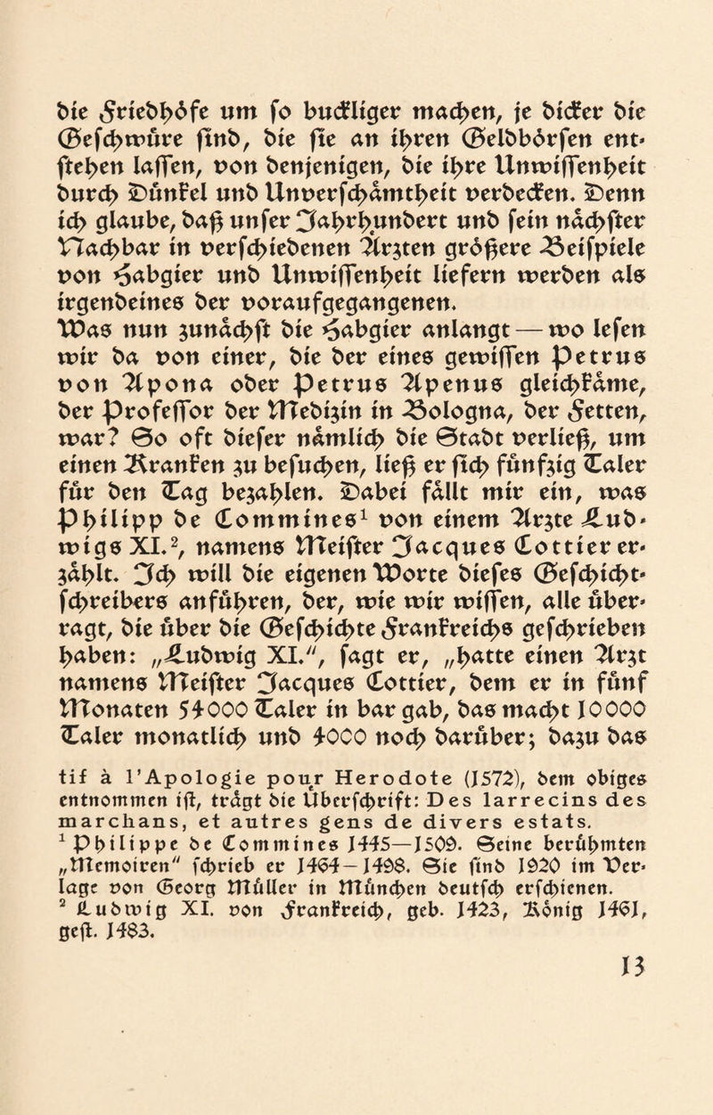 bte 5riebb6fe um fo buckliger machen, je bicFer bie ©efcbwüre jlnb, bie fte an ihren ©elbbbrfen ent* fte^en lafjfen, non benjenigen, bie ihre Unwifienbeit burd> SDünFel unb Unnerfcbamtbeit nerbecFen. £)enn ich glaube, ba^ unfer Cfabrbunbert unb fein nacbfter Hachbar in nerfd>iebenen 'Ärzten größere 43eifpiele non Habgier unb Unwifjenbeit liefern werben als irgenbeines ber noraufgegangenen. TDas nun junacbft bie Habgier anlangt — wo lefen wir ba non einer, bie ber eines gewiffen petrus non TCpona ober petrus 2lpenus gleicbFame, ber profefior ber UTebi^in in Bologna, ber fetten, war? 0o oft biefer nämlich bie 0tabt nerließ, um einen ^KranFen $u befueben, lief* er ftd> fünfzig Caler für ben <Eag befahlen, iDabei fallt mir ein, was Philipp be (Tommines1 non einem 2lr$te ilub* wtgs XL2, namens tTTeifter Jacques (Eottier er* ^ablt* 3d> will bie eigenen tPorte biefes ©ef<^id>t- febreibers anfübren, ber, wie wir wiffen, alle über* ragt, bie über bie ©efd>icbte 5ranFreid>s gefebrieben haben: ,,4.ubwig XL, fagt er, „batte einen 2lr$t namens UTeifter Jacques Cottier, bem er in fünf UTonaten 54-000 (Ealer in bar gab, bas macht 10000 (Taler monatlich unb 4-000 noch barüber; ba^u bas tif ä l’Apologie pour Herodote (1572), kein obiges entnommen ifi, tragt bie Uberfchrift: Des larrecins des marchans, et autres gens de divers estats. 1 Philippe be Contmines H45—J50Ö. ©etne berühmten „ÜTemotren fchrieb er HS4— Hö$. ©ie ftnb 1020 im Per* lagt pon (Beorg titulier in tltimchen beutfeh erfchienen. 2 tlubiPtg XI. pon JranFreich, geb. H23, 2\6nig J4SJ, geft. H$3.