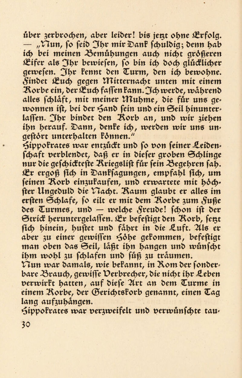 über ^erbrochen, aber leiber! bis jegt ohne Erfolg. — „V7un, fo feib 3h* mir£)anB fchulbig; bemt J>ab ich bei meinen Bemühungen auch nicht grd^eren ^ifer als 3h? bewiefen, fo bin ich boch glucflicher gewefen. 3h* Bennt ben <Curm, ben ich bewohne. Sinbet i£uch gegen UTitternacht unten mit einem ^orbe ein, berauch faflfen Bann. 3<h werbe, wahrenb alles fchlaft, mit meiner ITIuhme, bie für uns ge* wonnen ift, bei ber *5anb fein unb ein 0eil hinunter* laffen. 3h* binbet ben 2£orb an, unb wir Riehen ihn herauf. £>ann, benBe ich, werben wir uns un* geftdrt unterhalten Binnen. *sippoBrates war entjucBt unb fo non feiner Reiben* fchaft perblenbet, ba$ er in biefer groben 0d>linge nur bie gefchicBtefte 3£riegslift für fein Begehren fal>. $tx ergo£ jld> in £>anBfagungen, empfahl fleh, um feinen 3£orb einjuBaufen, unb erwartete mit hbch* fter Ungebulb bie Hacht. 3Saum glaubt er alles im erften 0d>lafe, fo eilt er mit bem 3forbe ;um 5uf$e bes Curmes, unb — welche 5reube! fd>on ift ber 0tritf hemntergelaffen. itx befeftigt ben 2$orb, fegt fleh hinein, hnftet unb fahrt in bie iluft. 2Us er aber $u einer gewiffen geBommen, befeftigt man oben bas 0eil, laßt ihn fyanQtn unb wunfeht ihm wohl 3« f^lafen unb fu$ ju träumen. Vinn war bamals, wie beBannt, in Xom ber fonber* bare Brauch, gewifle Verbrecher, bie nicht ihr ileben perwirBt hÄtten, auf biefe Tixt an bem <Eurme in einem IRorbe, ber ©erid>tsBorb genannt, einen <Cag lang aufjuh^ngen. ^ippoBrates war perjweifelt unb perwunfehte tau*