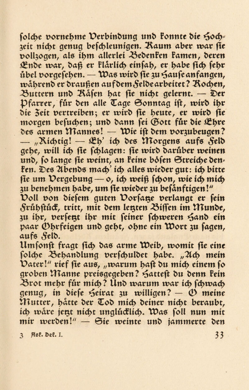 fold>c vornehme t>erbinbung unb Fomtte bie *5od>* $eit nicht genug befcbleunigen. 2$aum aber war fle vollzogen, als ihm allerlei 33ebenFen Famen, beren i£nbe war, baß er Flarlicb einfab, er habe fid> febr übel vorgefeben. — Was wirb fte ^u ^au fe an fangen, wabrenb er braußen aufbem^elbearbeitet? Soeben, buttern unb ^Rafen tyat fle nicht gelernt. — £>er Pfarrer, für ben alle <Eage 0onntag ift, wirb ibf bie Jeit vertreiben; er wirb fle heute, er wirb fte morgen befugen; unb bann fei ®ott für bie i£brc bes armen UTannes! — Wie ift bem vor^ubeugen? — „Nichtig! — icb bes tTTorgens aufs «Selb gebe, will icb fte fd>lagen: fte wirb barüber weinen unb, fo lange fle weint, an Feine bdfen 0treid>e ben* Fen. SDes 2lbenbs mach’ icb alles tvteber gut: id> bitte fte um Vergebung — o, ich weiß febon, wie ich mich $u benebmen habe, um fte wieber $u befanftigen! t>oll von biefem guten t>orfage verlangt er fein 5rübftütf, tritt, mit bem legten 33iflen im tTTunbe, $u ibr, verfegt tyx mit feiner febweren *5anb ein paar (2>bt*feigen unb gebt, ohne ein Wort $u fagen, aufs «Selb» Umfonft fragt ftcb bas arme Weib, womit fle eine folcbe 43ebanblung verfebuibet habe. //2Ub utein t>ater! rief fle aus, „warum baft bu mich einem fo groben Ulanne preisgegeben? ^atteft bu benn Fein ^3rot mehr für mich? Unb warum war icb feb^aeb genug, in biefe Beirat $u willigen? — <D meine UTutter, batte ber <Eob mich beiner nicht beraubt, ich wäre jegt nicht unglücFlicb. Was foll nun mit mir werben! — 0ie weinte unb jammerte ben