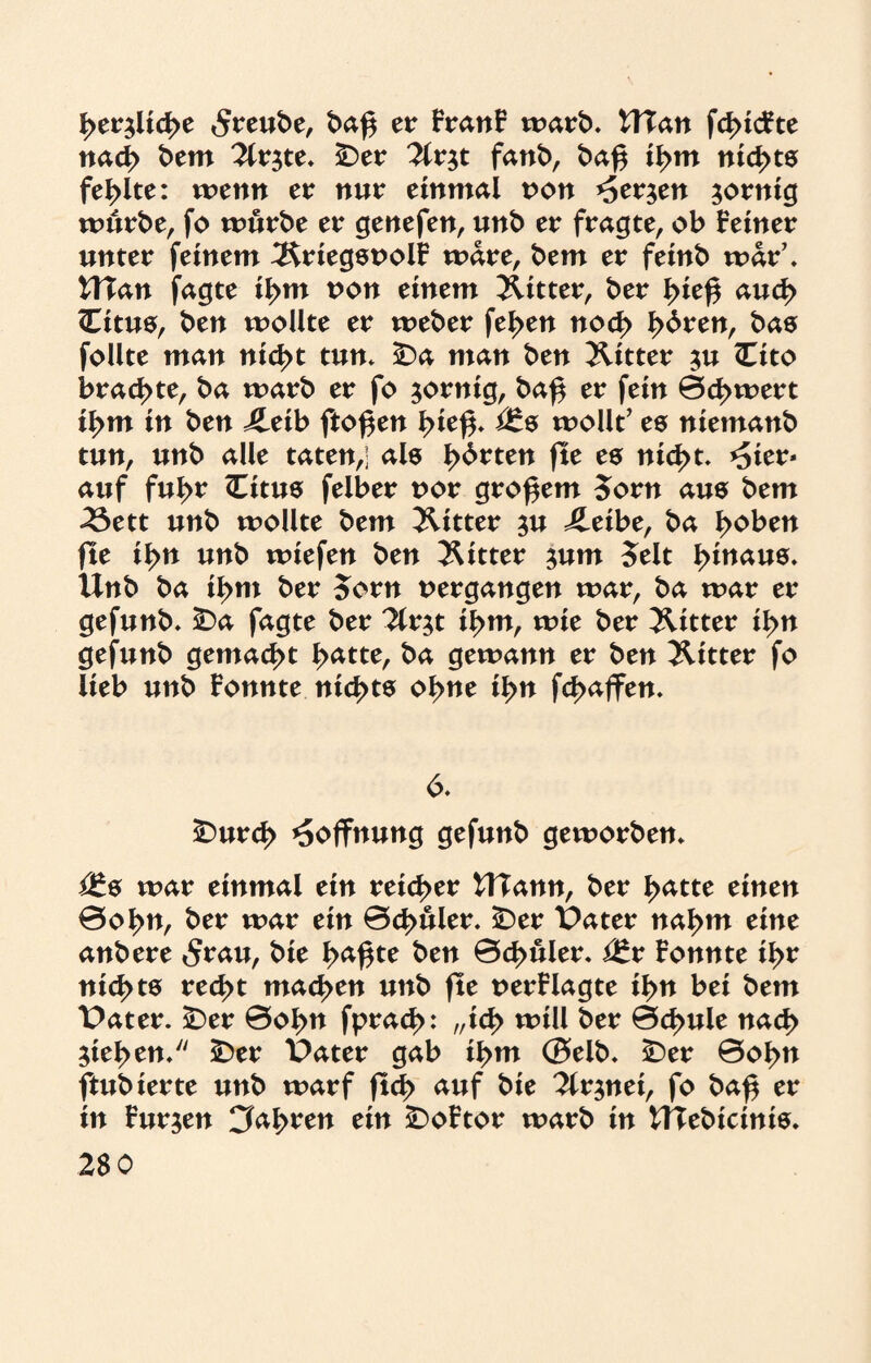 I^erjlicße 5reube, baß er FranF warb. UTan fdncFte nad> bem 2lr$te. 25er ^Ir^t fanb, baß il>m nichts fehlte: wenn er mir einmal non *5er$en zornig würbe, fo würbe er genefen, unb er fragte, ob Feiner unter feinem IRriegsnolF wäre, bem er feinb war’. UTan fagte il>m non einem JUtter, ber l>teß aud> Citue, ben wollte er weber fel>en nocf> I>6ren, bas follte man ntd>t tun. £)a man ben 2Utter $u Cito brachte, ba warb er fo zornig, baß er fein 0d>wert il>m in ben £eib ftoßen ßieß. i£s wollt’ es niemanb tun, unb alle taten,; als Irrten fte es nid>t. *5ier* auf fußr Citus felber nor großem 5orn aus bem «23ett unb wollte bem JUtter $u ileibe, ba ßoben fte i^n unb wiefen ben 2Utter $um 5elt ßinaus. Unb ba il>m ber 5orn nergangen war, ba war er gefunb. 25a fagte ber ?lr$t il>m, wie ber JUtter i^>n gefunb gemacht ßatte, ba gewann er ben 2Utter fo lieb unb Fonnte ntcßts oßne il>n fc^affen. 6. £>urd> Hoffnung gefunb geworben. <£& war einmal ein reicher UTann, ber I>atte einen 0o^n, ber war ein 0d>uler. iDer Pater naßm eine anbere 5rau, bie ßaßte ben 0d>itler. i£r Fonnte ißr nichts recßt machen unb fte uerFlagte ißn bei bem Pater. 25er 0oßn fpracß: „icß will ber 0d>ule nad> $iel>en. 25er Pater gab ißm ©elb. £)er 0oßn ftubierte unb warf ftd> auf bie 2lr$nei, fo baß er in Furien Cfoßren ein £>oFtor warb in UTebictnis. 28 0