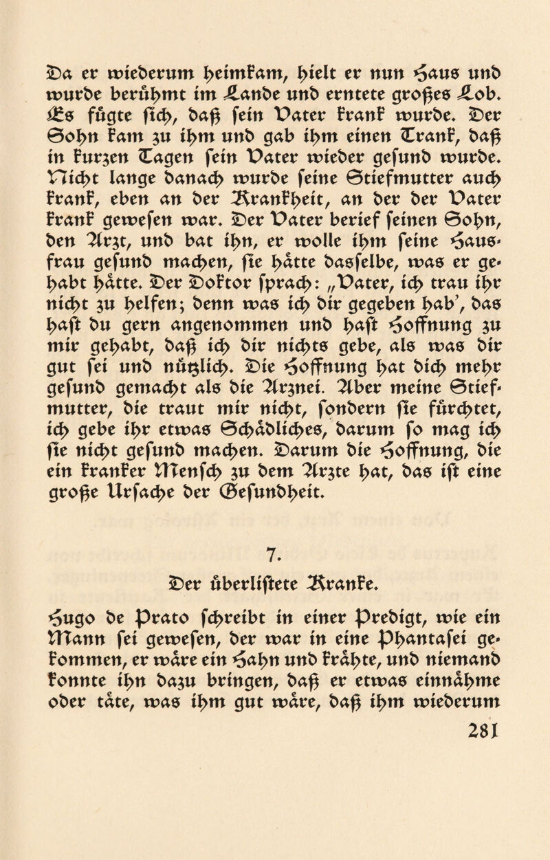 SDa er wiederum ßetmFam, ßielt er nun *5aus unb mürbe berühmt im 4Lanbe unb erntete großes Jlob, i£s fugte ftcß, baß fein Pater FranF mürbe, £)er ©oßn Farn $u ißm unb gab ißm einen (CranF, baß in Furien (Tagen fein Pater mieber gefunb mürbe, Hießt lange banaeß mürbe feine ©tiefmutter aueß FranF, eben an ber ^RranFßeit, an ber ber Pater FranF gemefen mar, ÜDer Pater berief feinen ©oßn, ben 2lr$t, unb bat ißn, er moüe ißm feine *5aus* frau gefunb tnatytn, fte ßdtte basfelbe, mas er ge* ßabt ßdtte, £>er £)oFtor fpraeß: „Pater, icß trau ißr nießt $u ßelfen; benn mas icß bir gegeben ßab’, bas ßaft bu gern angenommen unb ßaft Hoffnung $u mir geßabt, baß icß bir nießts gebe, als mas bir gut fei unb nuglicß, £>ie Hoffnung ßat bieß meßr gefunb gemaeßt als bie 2lr$nei. 2lber meine ©tief* mutter, bie traut mir nießt, fonbern fte fureßtet, icß gebe ißr etmas ©cßdblicßes, barum fo mag icß fte nießt gefunb maeßen. £)arum bie Hoffnung, bie ein FranFer UTenfcß $u bem 7lx$te ßat, bas ift eine große Urfacße ber ©efunbßeit. 7, SDer überliftete ÄranFe, *5ugo be prato feßreibt in einer prebigt, mie ein UTann fei gemefen, ber mar in eine pßantafei ge* Fommen, er mdre ein *5aßn unb Frdßte, unb niemanb fonnte ißn ba$u bringen, baß er etmas einna^mc ober täte, mas ißm gut mdre, baß ißm mieberum