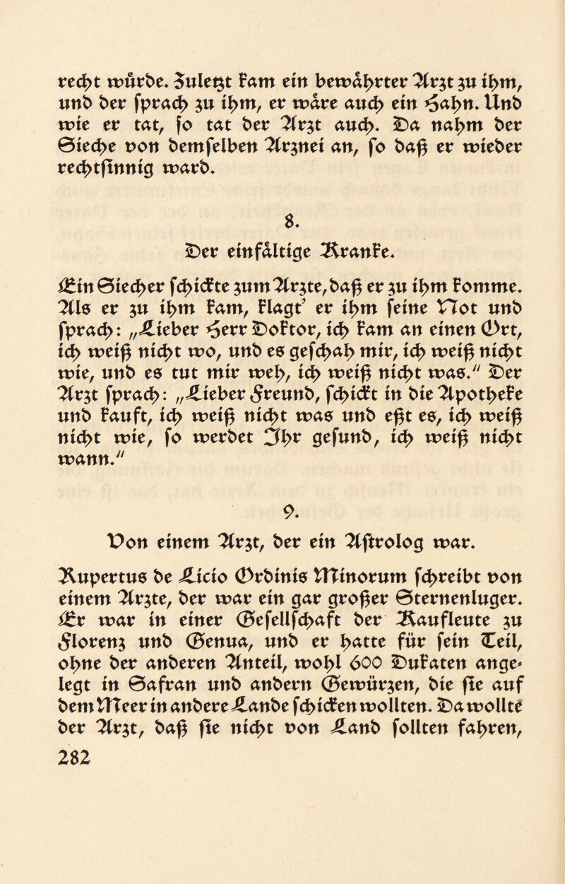 recßt würbe. 5ulet$t Fam ein bewahrter 2lr$t $u if>m, unb ber fpracß ju il>m, er wäre aud> ein *5al>n. Unb wie er tat, fo tat ber 3lv$t aud>. SDa nal>m ber ©iecße non bemfelben 2lr$nei an, fo baß er wieber recßtßnnig warb* 8. £>er einfältige ÄranFe. <£\n Bieter fcßicFte 3um?Cr$te,baß er ju ißm Fomme. 2lls er ißm Farn, Flagt’ er ißm feine Hot unb fpracß: „lieber *5err £)oFtor, id> Farn an einen <2>rt, id> weiß nid>t wo, unb es gefcßaß mir, id> weiß nid>t wie, unb es tut mir weß, id> weiß nid>t was/' £)er ^lr$t fprad>: „4-ieber 5reunb, fcl>id^t in bte2tpotI>eFe unb Fauft, id> weiß nid>t was unb eßt es, id> weiß nicßt wie, fo werbet Cß>* gefunb, id> weiß nid>t wann. 9. Pon einem 2lr$t, ber ein ^ftroiog war. Äupertus be ilicio ©rbinis UTinorum fcßreibt non einem ^Crjte, ber war ein gar großer ©ternenluger. i£r war in einer ©efellfd>aft ber ^Kaufleute $u <5loren$ unb ©enua, unb er I^atte für fein Ceil, oI>ne ber anberen Anteil, woßl 600 £)uFaten ange¬ legt in ©afran unb anbern ©ewürjen, bie ße auf bem UTeer in anbere ilanbe fcßicFen wollten, SDa wollte ber 2lr$t, baß ße nid>t non Jlanb follten faßren,