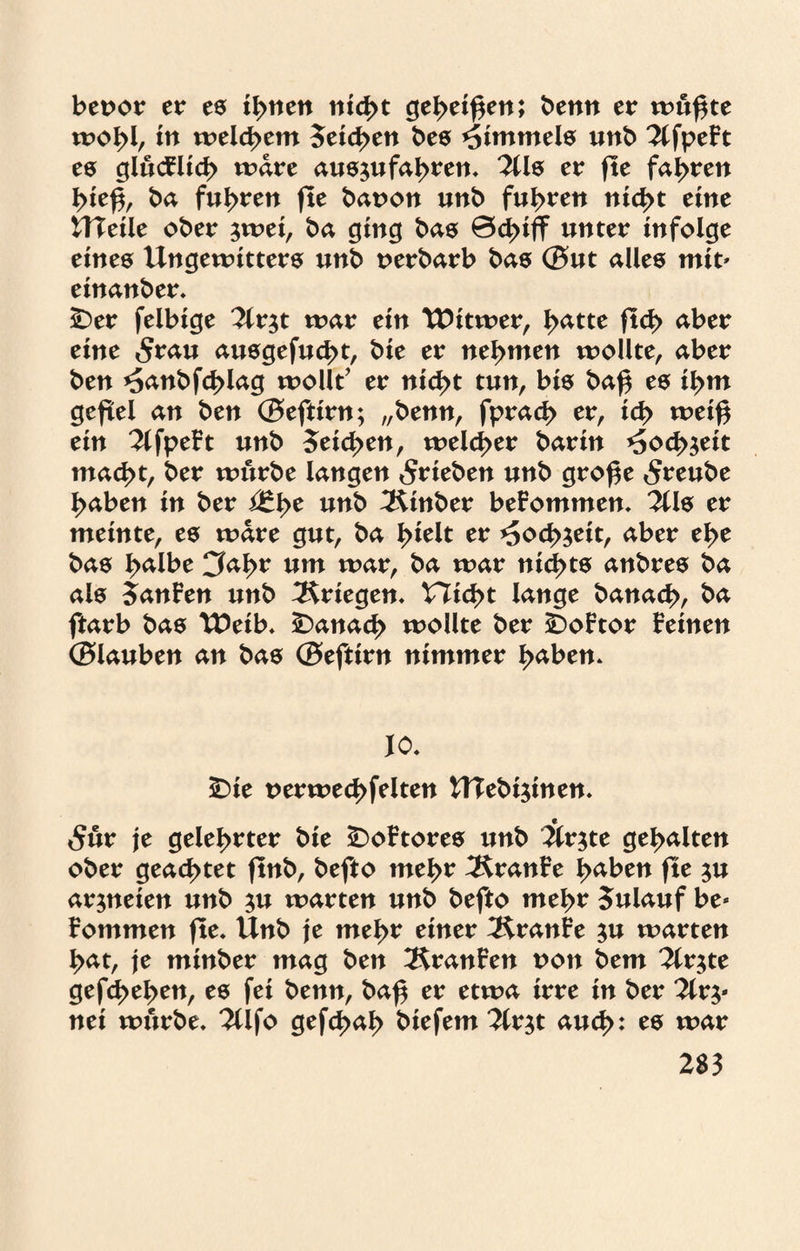bevor er es irrten nicht geheißen; benn er wu^te wohl, in welchem Seichen bes Wimmele unb 2lfpeFt es glucFlich wäre aus^ufahren. 2Us er fte fahren hie$, ba fuhren fte baron unb fuhren nicht eine UTeile ober ^wei, ba ging bas ©duff unter infolge eines Ungewitters unb nerbarb bas ©ut alles mit» einanber. foet felbige 2lr$t war ein UJitwer, hatte fleh aber eine 5rau ausgefucht, bie er nehmen wollte, aber ben *5anbfd>lag wollt’ er nicht tun, bis baf$ es ihm gefiel an ben ©eftirn; „benn, fprach er, ich weig ein 2lfpeFt unb 5eid>en, welcher barin <Soch$eit mad>t, ber würbe langen ^rieben unb gro£e Srenbe haben in ber i£fye unb 3Unber beFommen. 311 s er meinte, es wäre gut, ba l>ielt er *5och$eit, aber ehe bas halbe Cfal>r um war, ba war nichts anbres ba als 5anFen unb Kriegen* nicht lange banach, ba ftarb bas TDeib. £>anad> wollte ber iDoFtor Feinen ©lauben an bas ©eftirn nimmer haben. JO. £)ie uerwecbfelten UTebijinen. 5ur je gelehrter bie ÜDoFtores unb 3ir$te gehalten ober geachtet ftnb, befto mehr ^KranFe haben fte $u arjneien unb $u warten unb befto mehr Sulauf be* Fommen fte. Unb je mehr einer 3£ranFe $u warten hat, je minber mag ben 2$ranFen non bem 3ir$te gefd>ehen, es fei benn, baf er etwa irre in ber 3ir^ nei würbe. 2Ufo gefchah biefem 2lr$t auch: es war