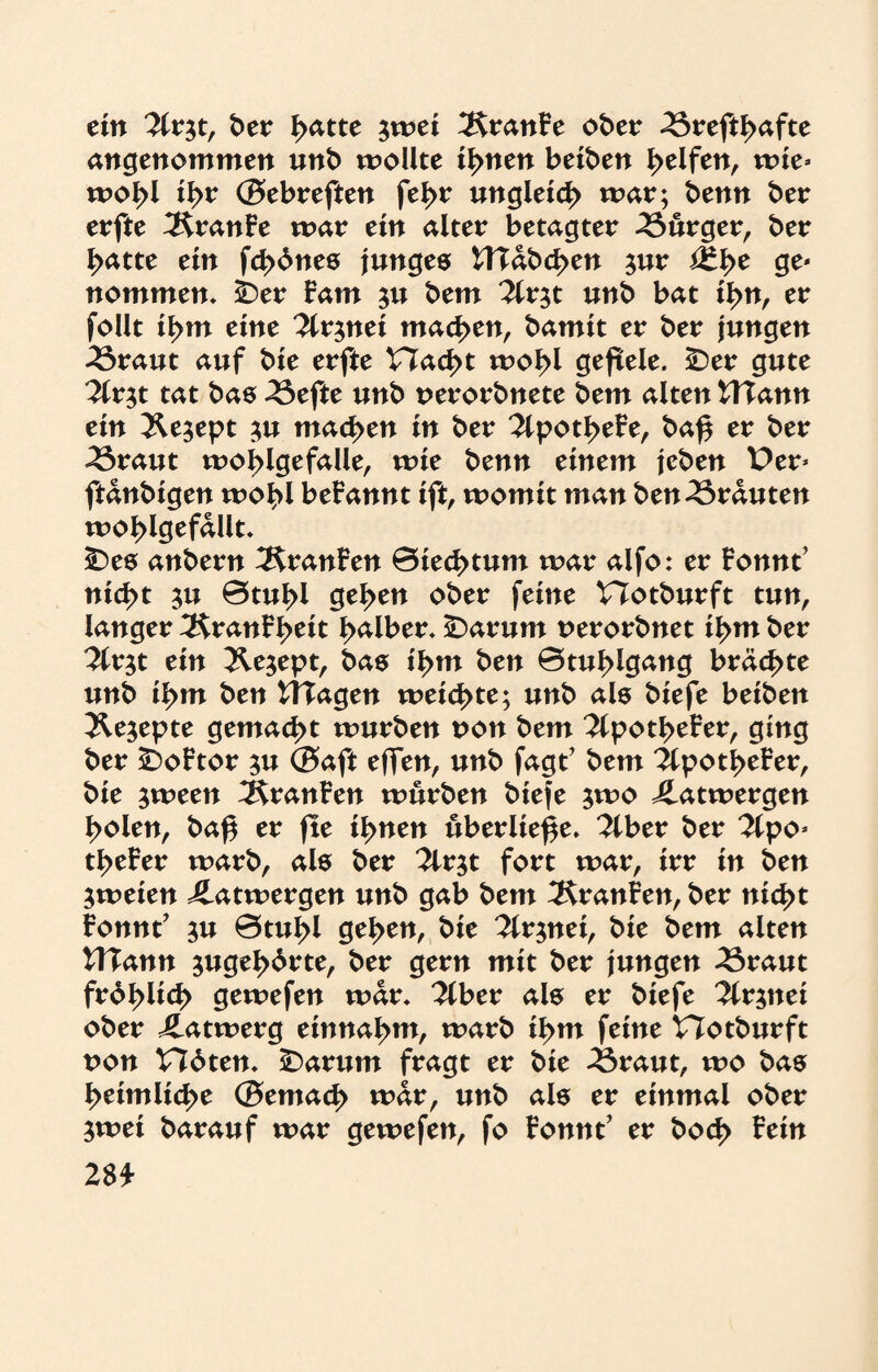 ein 2lr$t, t>er J>atte $wei 2SranFe ober 35reftl>afte angenommen unb wollte tarnen beiden Reifen, wie» wo!>l tyv ©ebreften fel>r ungleich war; benn ber erfte ÄranFe war ein alter betagter Bürger, ber I?atte ein fernes junges Waberen $ur i3*l>e ge- nommen* sber Farn ju bem 2lrjt unb bat ilyn, er follt tf>m eine ^Ir^nei machen, bamit er ber jungen 33raut auf bie erfte Vlaöyt wolyl gefiele. £)er gute ^Ir^t tat bas 23efte unb perorbnete bem alten Wann ein 2U$ept $u machen in ber 2lpotl>eFe, ba£ er ber ^5raut woj>lgefalle, wie benn einem jeben Per» ftanbigen wo^l beirannt ift, womit man ben trauten woblgefallt. 5Des anbern ÄranFen ©iec^tum war alfo: er Fonnt’ nid>t $u Btubl gelten ober feine Plotburft tun, langer 3$ranFl>eit falber* iDarum Perorbnet il>m ber 2lr$t ein JW^ept, bas il>m ben Btul^lgang brächte unb il>m ben Wagen weichte; unb als biefe beiben Äejepte gemacht würben pon bem 2lpotbeFer, ging ber £)oFtor $u ©aft effen, unb fagt’ bem ilpot^eFer, bie jween ^ranFen würben biefe jwo Latwergen Idolen, baf$ er fte ifynen überließe. 2lber ber 2lpo* t^eFer warb, als ber 2lrjt fort war, irr in ben zweien Latwergen unb gab bem 3$ranFen, ber nid>t Fonnt’ ^u 0tul>l gelten, bie 2lr$nei, bie bem alten Wann $ugel>drte, ber gern mit ber jungen 43raut frd^lid) gewefen war* 2lber als er biefe ^Irjnei ober Jdatwerg entnahm, warb il>m feine Plotburft pon V76ten* £)arum fragt er bie 25raut, wo bas heimliche ©emacf> war, unb als er einmal ober $wei barauf war gewefen, fo Fonnt’ er bocf> Fein 2$*