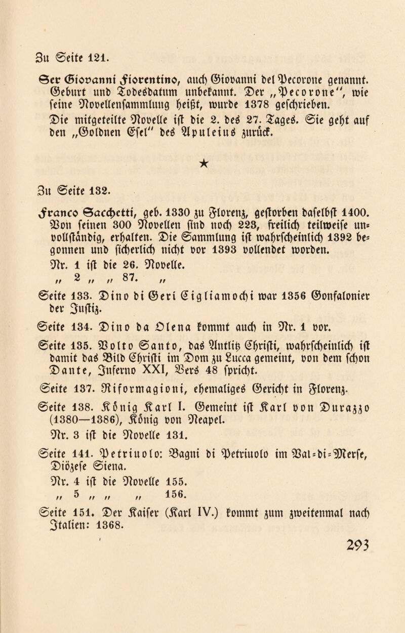 ©er (Bioranni Jtorentmo, aud) ©iobanni bei tyecorone genannt, ©eburt unb $obe$batum unbefannf. £)er „ ec o rotte, tute feine Otobellenfammlttitg Ijei&t, mürbe 1378 gefdjrieben. £)ie mitgeteilte Lobelie ift bie 2. beä 27. £age& 0ie gefjt auf ben „©olbtten Qrfel beä 2lpnleiu$ &nvnd. ★ 3u ©eite 182. franco ©acd>ctti, geb. 1330 $u &lorett$, gejtorben bafelbft 1400. 93on feinen 300 Lobelien ftnb nod) 223, freilid) teilmeife um bollflänbig, erhalten. ®ie ©ammlung ifl mabrfcbeinlid) 1392 be¬ gonnen unb ftcberlid) nid)t bor 1393 bollenbet morben. 9?r. l ift bie 26. Lobelie. n ^ ,, ff 87. ff ©eite 133. £)ino bi ©eri (5igliamorf>i mar 1356 ©onfalonier ber Suflij. ©eite 134. $)ino ba Öle na fommt auch in 9lr. l bor. ©eite 135. 9$otto ©anto, baö Qlntli^ mahrfcfteiitlid) ijt bamit ba$ 93ilb Sbrifli im £)om ^u Succa gemeint, bon bem fd)on 3) ante, Inferno XXI, SBerö 48 fprid>t. ©eite 137. Otiformagioni, ehemalige^ ©erid)t in ftlorenj- ©eite 138. jtonig Äarl I. ©emeint ift jtarl bon 2)ura$$o (1380—1386), jfonig bon Neapel. 9lr. 3 ifl bie Lobelie 131. ©eite 141. ^etriuolo: 93agtti bi ^etriuolo im ^Sal-bi-Dlerfe, £)iöjefe ©iena. 9lr. 4 ifl bie Otobelle 155. „ 5 ,, ,, ,, 156. ©eite 151. 2)er jtaifer (Äarl IV.) bommt gum jmeitenmal nad) Stalien: 1368.