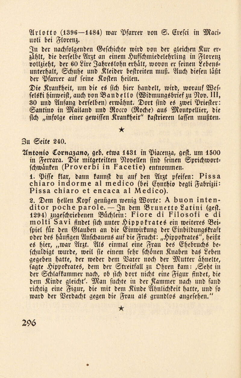 uoti bei ftlorenj. 3n ber nad)folgettben ©efd)id)te wirb non ber gleichen Kur er= $dblt, bie betfelbe Qlr^t an einem £uffd)miebelefjtling in ftlorettg poll^iebt, bet 60 Site Sabreälofjn erhalt, wooott et feinen Sebent unterhalt, Sd)ube unb bleibet beflteiten mug. Qlud) biefen lagt ber Pfarrer auf feine Sofien heilen. Die Äranlheit, um bie e$ ftd> hier banbeit, wirb, worauf 2öef= feläbi hinmeijt, aud) oon 93anbello (2Bibmung6brief ju 9Roo. III, 30 unb Anfang betfelben) ermahnt. Dort ftnb e$ jwei friedet: Santino in ^Kailanb unb Otocco (£Koche) auä ^OtoutpeUier, bie fld> „infolge einer gewijTen ^ranf^eit fadrieren lafTen mugten. ★ Su Seite 240. Antonio <£ocna$ano, geb. etwa 1431 in ^iacenja, ged- um 1500 in Ferrara. Die mitgeteilten 9tooellen ftnb feinen Sprid)Wort= fd)wdnben (Proverbi in Facetie) entnommen. 1. Q3ifTe ftar, bann fannd bu auf ben Qtrjt pfeifen: Pissa chiaro indorme al medico (bei (Jpntbio begli ftabrigii: Pissa chiaro et encaca al Medico). 2. Dem b^en ßopf genügen wenig 3Borte: A buon inten- ditor poche parole. — 3n bem SBrunetto Satini (ged. 1294) ^ttgefd)riebenen Q3itd)leitt: Fiore di Filosofi e di molti Savi dnbet ftd) unter J?ippoBrate$ ein weiteret 23eh fpiel für ben ©lauben an bie ©inwirfung ber ©iitbilbungäBraft ober be£ häufigen Qinfcbauenä auf bie 3?ud)t: „jpippoBrateö, ti hier, „war Qlr^t. 211$ einmal eine fttau be$ ©bebrud)$ be= fd)ulbigt würbe, weil fte einem fehr fd)6tten Knaben ba$ Sehen gegeben batte, ber webet bem 33atet nod) ber ^Kutter ähnelte, fagte j?ippofrate$, bem ber Streitfall ^u Ohren fam: ,Seht in ber ScblafBammet nach, ob ftd) bort nid)t eine $igut ftttbet, bie bem $inbe gleicht'. 3Jiau fudtte in ber Rammet ttad) unb fanb rid)tig eine 5tgur, bie mit bem itinbe $hnlid)feit hatte, unb fo warb ber 9Serbad)t gegen bie 5rau al$ grunb(o$ aitgefeben. * ♦ 296