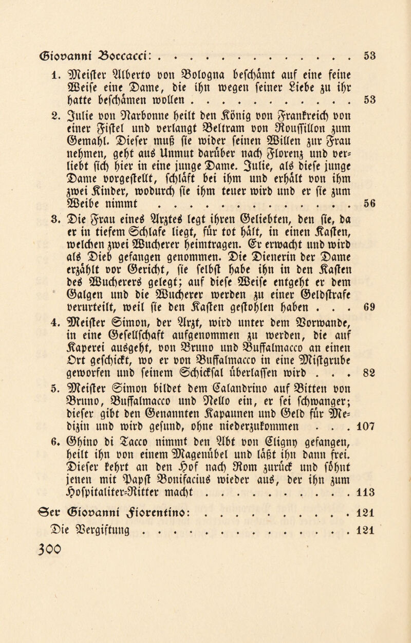 (Siopattm 23occacct:.53 1. Reiftet* Qllberto oon Bologna befd)dmt auf eine feine 2Beife eineDame, bie ihn wegen feiner Siebe gu ihr batte befebdmen wollen.53 2. 3ulie oon Varbonne heilt ben jtönig oon ftranfreid) oon einer giftet unb oerlangt Veltram oon Ötouffillon gum ©emabl. tiefer muf? fte wiber feinen 2Bitlen gur $rau nehmen, gebt au$ Unmut barüber nad) ^looeng unb oer* liebt ftd) biev in eine junge Dame. Sulie, al$ biefe junge Dame oorgetfetlt, fd)laft bei ibm unb erhalt oon ihm gwei jtinber, woburd) fte ihm teuer wirb unb er fte gum SBeibe nimmt .56 3. Die $rau eineä Qlrgte^ legt ihren ©eliebten, bett fte, ba er in tiefem ©cblafe liegt, für tot bult, in einen Mafien, welchen gwei 2Bud)erer beimtragen, ©r erwad)t unb wirb al$e Dieb gefangen genommen. Die Dienerin ber Dame ergablt oor ©erid)t, fte felbjt bube ihn in ben Mafien beä 2Bud)erer$ gelegt; auf biefe SBeife entgeht er bem ©algen unb bie Sßttcberer werben gn einer ©elbjlrafe oernrteilt, weil fte ben haften geflogen buben ... 69 4. Vteijter ©imon, ber $lrgt, wirb unter bem Vorwanbe, in eine @efetlfd)uft aufgenommen gu werben, bie auf Kaperei au^gebf, oon Q3rttno unb Vuffalmacco an einen £>rt gefehlt, wo er oon Vuffalmacco in eine Vftftgrube geworfen unb feinem ©cbicffal überladen wirb ... 82 5. Vfeifter ©imon bilbet bem @alanbrino auf Bitten oon SBrttno, Vttffalmacco unb Vello ein, er fei fd)wanger; biefer gibt ben ©enatinten Kapaunen unb ©elb für V?e= bigin unb wirb gefunb, ohne niebergufontmen . . . 107 6. ©bitto bi £acco nimmt ben 2lbt oon @lignp gefangen, heilt ihn oon einem Vtageitubel unb laßt ihn batttt frei. Diefer febrt an ben £of nad) Vom gurüd nttb fbbnt jenen mit ^)apjt Q3onifaciu$ wieber auä, ber ihn gum j?ofpitaliter=Vitter macht.113 Ber <5tot>annt ^torenttno:.121 Die Vergiftung.121