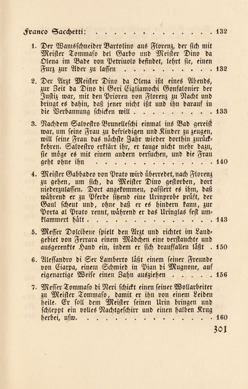 Jrmtco 0acd>etti:.. 132 l. ®er 2öamgfd)neiber 23attolino aug ftloteng, bet ftd) mit Reiftet £ommafo bei ©atbo ittib Reiftet £)ino ba Olena im 35abe ton ^Petriuolo beftnbet, lebrt fte, einen fturg gut 2lbet gu taffen ..132 2. £)er Qtrgt beider £)ino ba Olena ißt eineg Qtbenbg, gut 3eit ba Dino bi ©eri @igliamod)i ©onfalonier bet 3uftig toar, mit ben ^Ptioren ton ^lorettg gu 9iad)t unb bringt eg babin, baß jenet nid)t ißt unb it>n batanf in bie SSetbannung fd>icfen toill.133 3. 9tad)bem @aloeftro 23ruttellefd)i einmal ing $ab geteilt toar, um feine $rau gn beftiebigen unb .fttnbet gu geugen, will feine grau bag ndd)jte gabt toieber bottbin gurütf= bebten. 0aloejtro erflärt ibr, er tauge nid)t mebt bagu, fte möge eg mit einem anbern berfud)en, unb bie grau gebt ohne ibn.140 4. ^Keiftet ©abbabeo ton *Prafo wirb überrebet, nad) gtoreng gu geben, um ftd), ba Reiftet £)ino geftorben, bott niebergulaffen. £)ort angenommen, pafftert eg ibtn, baß mdbtenb et gn ^Pferbe ftyenb eine Urinprobe prüft, bet ©aul fd)eut unb, ohne baß er eg biubern bann, gut *Porta al *Prato rennt, toabrenb et bag Uringlag feft unt= flammert bdlt.143 5. Reffet £)ol«bene fptelt ben Qlrgt unb rid)tet im Sattb- gebiet oon getrara einem !9?abd)en eine oerltaucf)te unb auggerenbte £anb ein, inbem et ftd) brauffatlen laßt . 150 6. ^lleffanbto bi 0er Samberto laßt einem feinet greunbe oon @iarpa, einem 0d)mieb in *Pian bi ^Kugnone, auf eigenartige 2Beife einen 3abn auggieben.156 7. Gelier £ontmafo bi Oteri fd)icft einen feiner 2Bottarbeiter gu Reiftet £ommafo, bamit et ibn oon einem Reiben beite. ©t foU bem Reiftet feinen Urin bringen unb fd)leppt ein ootleg 9tad)tgefd)irr unb einen fyalbtn jtrug berbei, ufto.160 30J