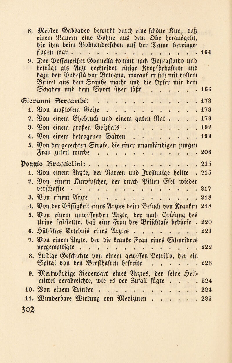 einem dauern eine SBo^ne au$ bem £>f)t Ijerauägebt, bie if)m beim 93of)nenbrefd)ett auf ber £enne bereinge* flogen war.164 9. ^er^offenreißer ©onnella fommt nad) 93oncafTalbo unb betrügt al6 Qlr^t oerbteibet einige jtropfbefjaftete unb ba^u ben ^Pobeftä oon Bologna, worauf er ftd> mit oollem Beutel auä bem Staube macht unb bie £>pfer mit bem Schaben unb bem Spott ftßen laßt.166 (Btorxtmti ©crcambt:.173 1. 9Son maßlofem @ei$e .......173 2. 9Sott einem ©bebruch unb einem guten 9Rat .... 179 3. 93on einem großen ©ei^balä.192 4. 93on einem betrogenen ©atten.199 5. 98on ber gerechten Strafe, bie einer unanftänbigen jungen Stau juteil mürbe...206 Pogßio 23racriolmi: ..215 1. 9Son einem $lr$te, ber Darren unb Strfinnige fytiltt . 215 2. 98ott einem $urpfufd)er, ber burd) Ritten ©fei miebet perfd)affte.217 3. 9Son einem Qlrjte.218 4. 9Son ber tyfiffigfeit eineö 2lr$teä beim SBefud) oon jtranben 218 5. 9Son einem unwifienben Qirjte, ber nad) Prüfung be$ Urinö feftfleUtc, baß eine Stau beä Q3eifd)laf£ bebürfe . 220 6. i?übfd)eb ©rlebniä eine$ ^Irjteö.221 7. 98on einem 5lr^te, bet bie franse Stau eineö Schnetbctä oetgemaltigte.222 8. Süffige ©efd)id)te oon einem gewifieu ^etrillo, bet ein Spital oon ben 23reflb<*fttn befreite.223 9. ^fterbwürbige ^ebenäart eiltet $lr^te$, ber feine J?eil= mittel oerabreichte, mie e$ ber Bufatt fugte .... 224 10. 9Son einem Printer.224 n. 2Bunberbare 9Birhmg oon ^Kebi^inen.225 302