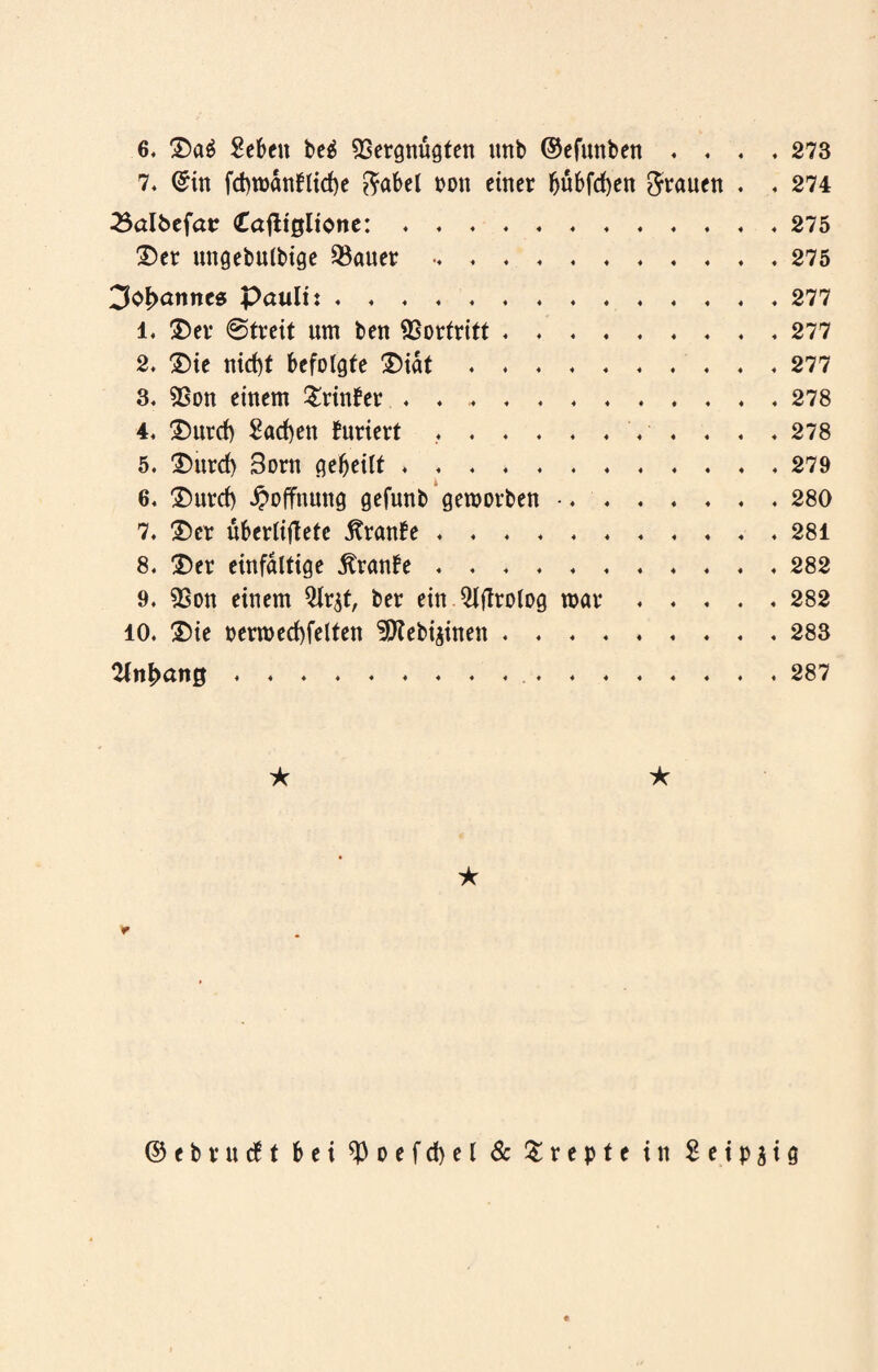 6. Da$ Sehen beä Vergnügten nnb ©efnnben . 4 4 . 273 7. <£in fd)wdnflid)e ftabel non einer bubfcfyen grauen . . 274 23aI8efatr <£afltgltone:. . 275 Der ungebulbige Vauer. . 275 3oI>anncs pauli:. . 277 l. Der 0treit um ben Vortritt. . 277 2. Die nid)t befolgte Didt. , 277 3. Von einem £rinfer . . ... . 278 4, Durd) Sachen tariert ..V . . 278 5. Durd) 3orn gebeilt. , 279 6. Durd) Hoffnung gefunb geworben .... . 280 7. Der uberlifletc Traube. , 281 8. Der einfältige $ranbe.. . 282 9. Von einem Qlr^t, ber ein Qiflrolog mar . . . 282 10. Die oermed)felfen ^Kebijinen. . 283 Anhang . . ★ ★ ★ ©cbvucft bei $ o e f d) e l & & r e p t e in S e i p j i g