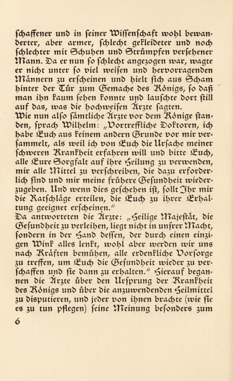 fchaffetter unb in feiner TDifTenfcI>aft wohl bewan* berter, aber armer, fd>ied>t geFleibeter unb noch fd>led>ter mit 0d>uhen unb 0trümpfen verfehener UTann. £)a er nun fo fct>lecf>t angesogen mar, wagte er nicht unter fo viel weifen unb h^^t^enben UTdnnern su erfd>einen unb tyizlt flcf> aus 0d>am hinter ber Cur ^um (Bemache bes 2$6nigs, fo baff man ihn Faum fehen Fonnte unb laufchte bort ftill auf bas, was bie hochweifen Firste fagten. TDte nun aifo fdmtliche Firste vor bem Könige ftan* ben, fprach TDühehn: „Portreffliche £)oFtoren, ich habe £:uct> aus Feinem anbern (Brunbe vor mir ver» fammelt, als weil ich won *£w<h Urfache meiner fchmeren 2$ranFheit erfahren will unb bitte i£ucf>, alle i£ure 0orgfalt auf ihre Teilung sw verwenben, mir alle UTittel su verfd>reiben, bie basu erforber* lieh ftnb unb mir meine frühere (Befunbheit wieber» Sugebem Unb wenn bies gefd>ehen ift, follt 3hr wir bie ^Katfchldge erteilen, bie i£ud> sw ihrer i£rhab tung geeignet erfcheinen/' C>a antworteten bie “Ärste: „Heilige UTajeftdt, bie (Befunbheit su verleihen, liegt nid>t in unfrer U?ad>t, fonbern in ber *5anb beffen, ber burch einen einsi* gen U5inF alles lenFt, wohl aber werben wir uns nach Graften bemühen, alle erbenFlid>e Porforge SU treffen, um $:uch bie (Befunbheit wieber sw ver* fchaffen unb fle bann sw erhalten/7 hierauf began» nen bie 1\rjte über ben ilrfprung ber ^KranFheit bes Königs unb über bie answwenbenben Heilmittel ju bisputteren, unb jeber von ihnen brachte (wie fle es sw tun pflegen) feine UTeinung befonbers swm