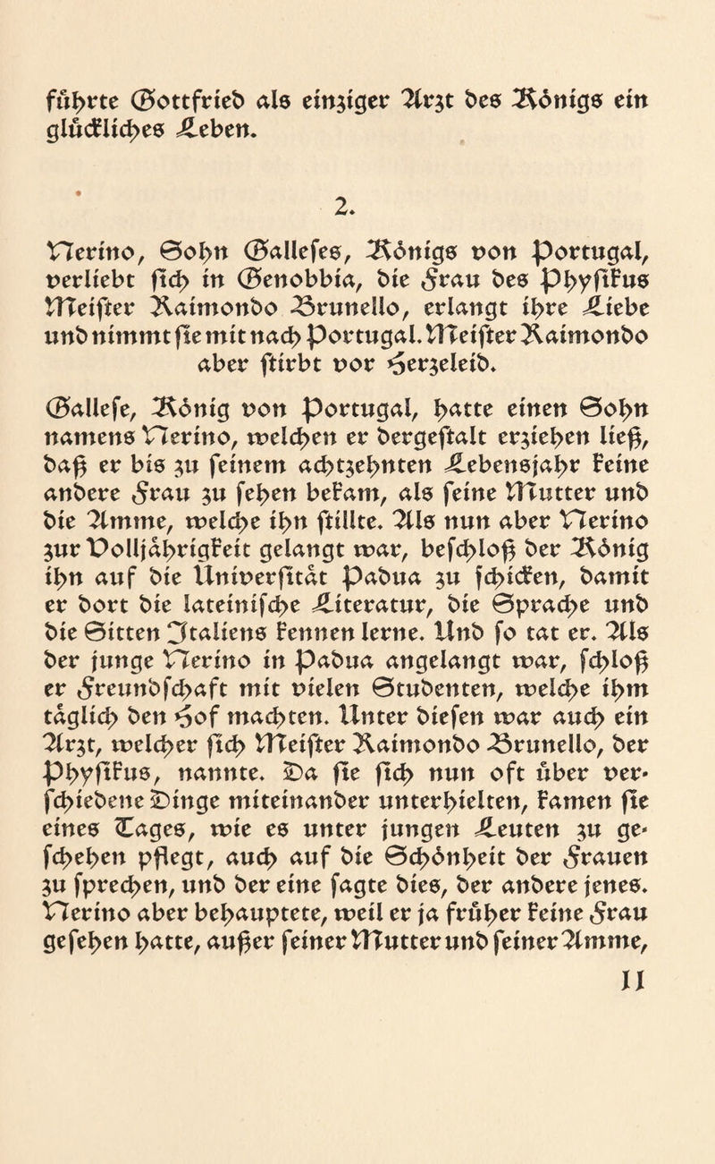 führte ©ottfrieb als einziger ?lv$t bes Ädnigs ein glücFliches Leben. Herino, ©ol>n ©allefes, Königs von Portugal, uerliebt ftd> in ©enobbia, bie <$rau bes phyjtFus UTeifter ^.atmonbo -örunello, erlangt ihre Liebe unb nimmt fte mit nach Portugal. UTeifter Jlaimonbo aber ftirbt uor *5erzeieib. ©allefe, ^Kdnig von Portugal, l>atte einen 0ohu namens Herino, melden er bergeftalt ergeben lief*, baß er bis zu feinem achtzehnten Lebensjahr feine anbere 5rau zu feßen befam, als feine tllütter unb bie 2lmme, melcße ihn ftiüte. 2Us nun aber Herino Zur Polljahrtgfeit gelangt mar, befcßloß ber 2^6nig ihn auf bie IXnmerfttat pabua zu fcßicFen, bamit er bort bie lateinifcße Literatur, bie 0pracße unb bie 0itten Italiens Fennen lerne. IInb fo tat er. %ls ber junge Herino in pabua angelangt mar, fcßloß er tSreunbfchaft mit tuelen 0tubenten, melcße ihm täglich ben *5of machten. Unter biefen mar auch ein 2irzt, meiner ftd> UTeifter Xaimonbo 33runello, ber phyftfus, nannte. £>a fte flct> nun oft über t>er* fcßiebene ÜDinge miteinanber unterhielten, Famen fte eines (Eages, mie es unter jungen Leuten zn ge* fchehen pflegt, auch auf bie 0d>6nheit ber grauen Zu fprechen, unb ber eine fagte bies, ber anbere jenes. Herino aber behauptete, meil er ja früher Feine 5rau gefehen hatte, außer feiner UTutter unb feiner 2imme,